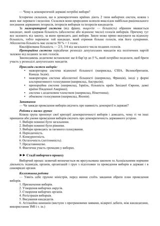 — Чому в демократичній державі потрібні вибори?
Історично склалося, що в демократичних країнах діють 2 типи виборчих систем, кожна з
яких має переваги і недоліки. Склалися вони природним шляхом внаслідок найбільш раціонального
поєднання державних інтересів, інтересів виборців та інтересів кандидатів.
За мажоритарної системи (від франц. maqorite — більшість) обраним вважається
кандидат, який одержав більшість (абсолютне або відносне число) голосів виборців. Причому тут
все залежить від закопу, за яким проводять дані вибори. Закон може прямо вказувати на відносну
більшість, тобто перемагає той кандидат, який отримав більше голосів, ніж його суперники.
Абсолютна більшість мас скласти 50 % + 1 голос.
Кваліфікована більшість — 2/3, 3/4 від загального числа поданих голосів.
Пропорційна система передбачає розподіл депутатських мандатів від політичних партій
залежно від поданих за них голосів.
Законодавець додатково встановлює ще й бар’єр до 5 %, який потрібно подолати, щоб брати
участь у розподілі депутатських мандатів.
Приклади систем виборів:
• мажоритарна система відносної більшості (наприклад, СІІІА, Великобританія,
Канада. Індія);
• мажоритарна система абсолютної більшості (наприклад, Франція), іноді у формі
альтернативного голосування (наприклад, Австралія);
• пропорційна система (наприклад, Ізраїль, більшість країн Західної Європи, деякі
країни Південної Америки);
• система з додатковим членством (наприклад, Німеччина);
• обмежене голосування (наприклад, Японія).
Запитання
— Чи завжди проведення виборів свідчить про наявність демократії в державі?
Робота в малих групах
Кожна група пропонує свої критерії демократичності виборів і доводить, чому ті чи інші
принципи або умови проведення виборів свідчать про демократичність державного устрою.
1. Вибори повинні бути загальними.
2. Вибори повинні бути рівними.
3. Вибори проводять за таємного голосування.
4. Періодичність.
5. Конкурентність.
6. Остаточність (легітимність).
7. Представництво.
8. Фактична участь громадян у виборах.
►► Стадії виборчого процесу
Виборчий процес зазвичай визначається як врегульована законом та Асоціальними нормами
діяльність індивідів, органів, організацій і груп з підготовки та проведення виборів в державі і в
самоврядні органи.
Колективна робота
— Уявіть себе групою міністрів, перед якими стоїть завдання обрати план проведення
виборів.
1. Призначення виборів.
2. Утворення виборчих округів.
3. Створення виборчих органів.
4. Регістрація виборців.
5. Висування кандидатів.
6. Агітаційна кампанія (виступи з програмовими заявами, відкриті дебати, між кандидатами,
використання ЗМІ і т. ін.)
 