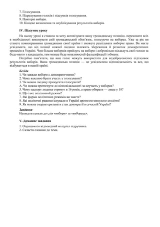 7. Голосування.
8. Підрахування голосів і підсумків голосування.
9. Повторні вибори.
10. Кінцеве визначення та опублікування результатів виборів.
IV. Підсумок уроку
На цьому уроці я ставила за мету активізувати вашу громадянську позицію, переконати всіх
в необхідності виконувати свій громадянський обов’язок, голосуючи на виборах. Уже за рік ви
станете повноправними громадянами своєї країни і зможете реалізувати виборче право. Ви маєте
усвідомити, що від позиції кожної людини залежить збереження й розвиток демократичних
процесів в Україні. Чим більше виборців прийдуть на вибори і добровільно віддадуть свої голоси за
будь-якого з кандидатів, тим менше буде можливостей фальсифікації і обману.
Потрібно пам’ятати, що ваш голос можуть використати для недобросовісних підтасовок
результатів виборів. Ваша громадянська позиція — це усвідомлена відповідальність за все, що
відбувається в нашій країні.
Бесіда
1. Чи завжди вибори с демократичними?
2. Чому важливо брати участь у голосуванні?
3. Чи можна людину примусити голосувати?
А. Чи можна притягнути до відповідальності за неучасть у виборах?
5. Чому паспорт людина отримує в 16 років, а право обирати — лише у 18?
6. Що таке політичний режим?
7. Які форми політичних режимів ви знаєте?
8. Які політичні режими існували в Україні протягом минулого століття?
9. Як можна охарактеризувати стан демократії в сучасній Україні?
Завдання
Написати сенкан до слів «вибори» та «виборець».
V. Домашнє завдання
1. Опрацювати відповідний матеріал підручника.
2. Скласти словник до теми.
 