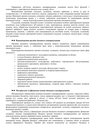 Первинним суб’єктом місцевого самоврядування, основним носієм його функцій і
повноважень є територіальна громада села, селища, міста.
Виконавчими органами сільських, селищних, міських, районних у містах (у разі їх
створення) рад є їх виконавчі комітети, відділи, управління та інші створювані радами виконавчі
органи. Виконавчі органи сільських, селищних, міських, районних у містах рад є підконтрольними і
підзвітними відповідним радам, а з питань здійснення делегованих їм повноважень органів
виконавчої влади — також підконтрольними відповідним органам виконавчої влади.
Сільський, селищний, міський голова є головною посадовою особою територіальної громади
відповідно села (добровільного об’єднання в одну територіальну громаду жителів кількох сіл),
селища, міста, обирається відповідною територіальною громадою на основі загального, рівного,
прямого виборчого права шляхом таємного голосування строком на чотири роки в порядку,
визначеному законом, і здійснює свої повноваження на постійній основі. Сільський, селищний,
міський голова очолює виконавчий комітет відповідної сільської, селищної, міської ради, головує
на її засіданнях.
►► Повноваження органів місцевого самоврядування
Органам місцевого самоврядування законом можуть надаватися окремі повноваження
органів виконавчої влади, у здійсненні яких вони є підконтрольними відповідним органам
виконавчої влади.
Повноваження виконавчих органів сільських, селищних, міських рад стосуються таких сфер
діяльності:
• соціально-економічного і культурного розвитку, планування та обліку;
• в галузі бюджету, фінансів і цін;
• управління комунальною власністю;
• житлово-комунального господарства, побутового, торговельного обслуговування,
громадського харчування, транспорту і зв’язку;
• будівництва;
• освіти, охорони здоров’я, культури, фізкультури і спорту;
• регулювання земельних відносин та охорони навколишнього
• природного середовища;
• соціального захисту населення;
• зовнішньоекономічної діяльності;
• оборонної роботи;
• щодо розв’язання питань адміністративно-територіального устрою;
• забезпечення законності, правопорядку, охорони прав, свобод і законних інтересів
громадян тощо.
►► Матеріальна та фінансова основа місцевого самоврядування
Матеріальною і фінансовою основою місцевого самоврядування є рухоме і нерухоме майно,
доходи місцевих бюджетів, інші кошти, земля, природні ресурси, що є у власності територіальних
громад сіл, селищ, міст, районів у містах, а також об’єкти їхньої спільної власності, що
перебувають в управлінні районних і обласних рад.
Територіальні громади сіл, селищ і міст можуть об’єднувати на договірних засадах об’єкти
комунальної власності, а також кошти бюджетів для виконання спільних проектів або для спільного
фінансування (утримання) комунальних підприємств, організацій і установ, створювати для цього
відповідні органи і служби.
Держава бере участь у формуванні доходів бюджетів місцевого самоврядування, фінансово
підтримує місцеве самоврядування. Витрати органів місцевого самоврядування, що виникли
внаслідок рішень органів державної влади, компенсує держава.
Органам місцевого самоврядування закон може надавати окремі повноваження органів
виконавчої влади. Держава фінансує здійснення цих повноважень у повному обсязі за рахунок
коштів Державного бюджету України або шляхом віднесення до місцевого бюджету в
 