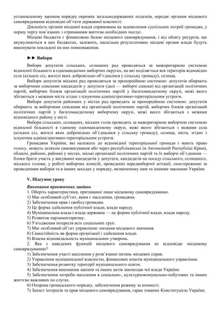 установленому законом порядку окремих загальнодержавних податків, передає органам місцевого
самоврядування відповідні об’єкти державної власності.
Діяльність органів місцевої влади спрямована на задоволення суспільних потреб громадян, у
першу чергу пов’язаних з отриманням життєво необхідних послуг.
Місцеві бюджети є фінансовою базою місцевого самоврядування, і від обсягу ресурсів, що
акумулюються в цих бюджетах, залежить, наскільки результативно місцеві органи влади будуть
виконувати покладені на них повноваження.
►► Вибори
Вибори депутатів сільських, селищних рад проводяться за мажоритарною системою
відносної більшості в одномандатних виборчих округах, на які поділяється вся територія відповідно
села (кількох сіл, жителі яких добровільно об’єдналися у сільську громаду), селища.
Вибори депутатів міських рад проводяться за пропорційною системою: депутатів обирають
за виборчими списками кандидатів у депутати (далі — виборчі списки) від організацій політичних
партій, виборчих блоків організацій політичних партій у багатомандатному окрузі, межі якого
збігаються з межами міста згідно з існуючим адміністративно-територіальним устроєм.
Вибори депутатів районних у містах рад проводять за пропорційною системою: депутатів
обирають за виборчими списками від організацій політичних партій, виборчих блоків організацій
політичних партій у багатомандатному виборчому окрузі, межі якого збігаються з межами
відповідного району у місті.
Вибори сільських, селищних, міських голів проводять за мажоритарною виборчою системою
відносної більшості в єдиному одномандатному окрузі, межі якого збігаються з межами села
(кількох сіл, жителі яких добровільно об’єдналися у сільську громаду), селища, міста, згідно з
існуючим адміністративно-територіальним устроєм.
Громадяни України, які належать до відповідної територіальної громади і мають право
голосу, можуть шляхом самовисування або через республіканські (в Автономній Республіці Крим),
обласні, районні, районні у містах, міські організації політичних партій та їх виборчі об’єднання —
блоки брати участь у висуванні кандидатів у депутати, кандидатів на посаду сільського, селищного,
міського голови, у роботі виборчих комісій, проведенні передвиборчої агітації, спостереженні за
проведенням виборів та в інших заходах у порядку, визначеному цим та іншими законами України.
V. Підсумок уроку
Виконання практичних завдань
1. Оберіть характеристики, притаманні лише місцевому самоврядуванню.
1) Має особливий суб’єкт, яким є населення, громадяни.
2) Забезпечення прав і свобод громадян.
3) Це форма здійснення публічної влади, влади народу.
4) Муніципальна влада і влада державна — це форми публічної влади, влади народу.
5) Розвиток парламентаризму.
6) Узгодження інтересів всіх соціальних груп.
7) Має особливий об’єкт управління: питання місцевого значення.
8) Самостійність як форма організації і здійснення влади.
9) Власна відповідальність муніципальних утворень.
2. Яка з наведених функцій місцевого самоврядування не відповідає місцевому
самоврядуванню?
1) Забезпечення участі населення у розв’язанні питань місцевих справ.
2) Управління муніципальної власністю, фінансових коштів муніципального управління.
3) Забезпечення розвитку території муніципального освіти.
4) Забезпечення виконання законів та інших актів законодав чої влади України.
5) Забезпечення потреби населення в соціально-, культурнокомунально-побутових та інших
життєво важливих по слугах.
6) Охорона громадського порядку, забезпечення режиму за конності.
7) Захист інтересів та прав місцевого самоврядування, гаран тованих Конституцією України.
 