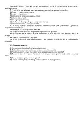 8) Самоорганізація громадян шляхом використання форм те риторіального громадського
самоврядування.
3. Позначте «+» відмінності місцевого самоврядування і державного управління.
1) Влада — суверенна, верховна;
2) влада — підзаконна;
3) обмеженість кола повноважень і справ;
4) обмежені території;
5) вся територія держави;
6) обов’язковий виборний принцип організації влади;
7) забезпечення прав і свобод громадян.
4. У чому полягає значення місцевого самоврядування для суспільства? Доповніть
запропонований перелік.
1) Близькість потреб і проблем громадян.
2) Підтримка самостійності, енергії та підприємливості громадян.
3) Громадське життя розподіляється рівномірно по всій державі, а не зосереджується в
центрі.
4) Пов’язує адміністрацію з народом.
5) Надає громадянам можливість ближче і на практиці познайомитись з громадськими
справами.
VI. Домашнє завдання
1. Опрацювати відповідний матеріал підручника.
2. Знайти і записати у вигляді плану чи схеми таку інформацію:
1) Як організоване місцеве самоврядування у вашому населеному пункті?
2) Як називається його глава? Хто зараз очолює органи самоврядування (назвіть конкретне
ім’я).
3) Які органи самоврядування створено?
4) Чи є на вашій вулиці, у будинку, у школі органи самоврядування?
 