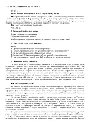 Тема XI. ЗАСОБИ МАСОВОЇ ІНФОРМАЦІЇ
УРОК 13
Засоби масової інформації та їх роль у суспільному житті
Мета: розкрити сутність понять «інформація», «ЗМІ», «інформаційна революція»; визначити
основні види і функції ЗМІ; розкрити роль ЗМІ у сучасному суспільному житті; продовжити
формування вмінь аналізувати навчальний матеріал, робити висновки на основі отриманих знань,
збирати, накопичувати, зберігати, обробляти й передавати отриману інформацію.
Тип уроку: вивчення нового матеріалу.
ХІД УРОКУ
І. Організаційний момент уроку
II. Актуалізація опорних знань
Перевірка домашнього завдання
Учні звітують про виконання завдання, отриманого на попередньому уроці.
III. Мотивація навчальної діяльності
Бесіда
1. Що означає термін «засоби масової інформації»?
2. Наведіть приклади відомих інформаційних програм. Як ви їх оцінюєте?
3. Які ще засоби поширення інформації вам відомі?
4. Чи насправді ЗМІ сьогодні незалежні? Аргументуйте свою відповідь.
5. Наведіть приклади із історії, коли ЗМІ перебували під наглядом держави.
III. Вивчення нового матеріалу
Сьогодні, коли якість інформаційних технологій та їх використання дедалі більшою мірою
визначають характер життя суспільства, питання про взаємовідносини суспільства і ЗМІ, про
ступінь свободи ЗМІ від суспільства, влади і держави (особливо держави, що претендує на
демократичний статус) набуває особливого значення. Засоби масової інформації як важлива
складова масової комунікації суспільства виконують різні соціально-політичні ролі, ті чи інші з
яких залежно від певної кількості типових соціально-політичних ситуацій набувають особливої
суспільної значущості. Це можуть бути ролі організатора, об’єднувача, консолідатора суспільства.
його просвітителя. Але вони можуть викопувати і дезорганізаційну, роз’єднувальну роль.
►► 3 історії розвитку ЗМІ
Як свідчить еволюція журналістики, одним із головних напрямків її розвитку було найбільш
повне задоволення потреб людини в комунікації, тобто необхідній їй соціально значимої
інформації. Вже в доісторичні часи людина сама виступала як засіб комунікації: різні відомості
поширювали шамани, провісники, оракули, а засобом консервації її був наскальний живопис,
пергамент, глиняні дощечки.
На сьогодні більшість дослідників єдині в думці, що появу преси слід віднести до V ст. до н.
е., коли в Римі виходили перші газети, які лише за часів Юлія Цезаря (60 р. до н. е.) почали
нагадувати сучасні. Найбільш відомим є щоденний бюлетень «Acta diurna» («Події дня»). Разом з
тим є відомості, що доісторичні видання були і в Азії (наприклад, в Китаї у VIII столітті нашої ери
виходила «Диба» — «Придворна газета», «Кібелчжі» — «хронікальна газета», а в Японії на
глиняних дошках збереглася «Іоміурі каварабан» — «Читати і передавати»), що є, по суті,
прагазетними явищами.
У середньовіччі значного поширення набули так звані «летючі листки» (серед них — реляції,
ревю, куранти та ін.), які мали яскраво виражений інформаційно-прикладний характер. Винахід в
1440 p. І. Гуттенбергом процесу друку за допомогою рухомих літер сприяло розвитку преси і
журналістики. Батьківщиною преси як соціального інституту можна вважати територію Західної
 