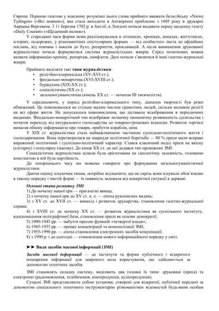Європи. Першою газетою у власному розумінні цього слова прийнято вважати бельгійську «Niewe
Tydingen» («Всі новини»), яка стала виходити в Антверпені приблизно з 1605 року в друкарні
Авраама Вергевена. 3 11 березня 1702 р. в Англії, в Лондоні почали видавати першу щоденну газету
«Daily Courant» («Щоденний вісник»).
У стародавні часи форми мови реалізовувалися в літописах, хроніках, анналах, життєписах,
історіях, подорожах, у різноманітних епістолярних формах — від особистого листа до офіційних
послань, від повчань і наказів до булл, рескриптів, прокламацій. А після виникнення друкованої
журналістики почала формуватися система журналістських жанрів. Серед початкових можна
назвати інформацію-хроніку, репортаж, памфлети. Далі почали з’являтися й інші газетно-журнальні
жанри.
Прийнято виділяти такі типи журналістики:
• релігійно-клерикальна (XV-XVI ст.);
• феодально-монархічна (XVI-XVIII ст.);
• буржуазна (ХІХ-ХХ ст.);
• соціалістична (XX ст.);
• загальногуманістична (кінець XX ст. — початок III тисячоліття).
У середньовіччі, у період релігійно-клерикального типу, діапазон творчості був різко
обмежений. Це пояснювалося не стільки малим числом грамотних людей, скільки впливом релігії
на всі сфери життя. Не допускалося інакомислення, що діставало відображення в періодичних
виданнях. Феодально-монархічний тип відображає незначну економічну розвиненість суспільства і
початок переходу від натурального господарства до товарно-грошових відносин. Розвиток торгівлі
вимагав обміну інформацією про товари, прибуття кораблів, ціни.
У XIX ст. журналістика стала найважливішою частиною суспільно-політичного життя і
господарювання. Вона перетворилася на знаряддя політичної боротьби — 80 % преси мали яскраво
виражений політичний і суспільно-політичний характер. Стався класичний поділ преси на якісну
(елітарну) і популярну (масову). До кінця XX ст. до неї додався тип проміжних ЗМІ.
Соціалістична журналістика цілком була орієнтована на ідеологічну залежність, головною
константою в ній була партійність.
До теперішнього часу ми можемо говорити про формування загальногуманістичної
журналістики.
Даючи оцінку існуючим типам, потрібно відзначити, що не скрізь вони існували обов’язково
в такому порядку і чистій формі — їх наявність залежала від конкретної ситуації в державі.
Основні етапи розвитку ЗМІ
1) До початку нашої ери — прагазетні явища;
2) з початку нашої ери до XV ст. н. е. — епоха рукописних видань;
3) з XV ст. до XVII ст. — винахід і розвиток друкарства, становлення газетно-журнальної
справи;
4) з XVIII ст. до початку XX ст. — розвиток журналістики як суспільного інституту,
вдосконалення поліграфічної бази, становлення преси як основи демократії;
5) 1900-1945 рр. — набуття пресою функцій «четвертої влади»;
6) 1945-1955 рр. — процес концентрації та монополізації ЗМІ;
7) 1955-1990 рр. — епоха становлення електронних засобів комунікації;
8) з 1990 р. і до сьогодні — становлення нового інформаційного порядку у світі.
►► Види засобів масової інформації (ЗМІ)
Засоби масової інформації — це інститути та форми публічного і відкритого
поширення інформації для широкого кола користувачів, що здійснюється за
допомогою технічних засобів.
ЗМІ становлять складну систему, виділяють два головні їх типи: друковані (преса) та
електронні (радіомовлення, телебачення, кінопродукція, аудіопродукція).
Сучасні ЗМІ представляють собою установи, створені для відкритої, публічної передачі за
допомогою спеціального технічного інструментарію різноманітних відомостей будь-яким особам
 