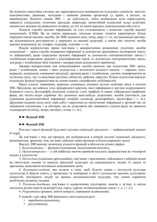 Це відносно самостійна система, що характеризується множинністю складових елементів: змістом,
властивостями, формами, методами і певними рівнями організації (у країні, в регіоні, на
виробництві). Відмітні ознаки ЗМІ — це публічність, тобто необмежене коло користувачів,
наявність спеціальних технічних приладів, апаратури; непостійний кількісний склад аудиторії,
змінюється залежно від виявленого інтересу до тієї чи іншої передачі, повідомленням або статті.
Поняття «засоби масової інформації» не слід ототожнювати з поняттям «засоби масової
комунікації» (СМЯ). Це не зовсім правильно, оскільки останнє поняття характеризує більш
широкий спектр масових засобів. До ЗМК належать кіно, театр, цирк і т. ін., всі видовищні вистави,
які відзначаються регулярністю у зверненні до масової аудиторії, а також такі технічні засоби
масової комунікації, як телефон, телеграф, телетайп і т. ін.
Власне журналістика прямо пов’язана з використанням розвинених технічних засобів
комунікації — преси (засоби поширення інформації за допомогою друкованого відтворення тексту
та зображення), радіо (передання звукової інформації за допомогою електромагнітних хвиль) і
телебачення (передання звукової і відеоінформації також за допомогою електромагнітних хвиль;
для радіо і телебачення обов’язковим є використання відповідного приймача).
Завдяки використанню цих комунікаційних засобів виникли три підсистеми ЗМІ: преса,
радіо і телебачення, кожна з яких складається з величезної кількості каналів — окремих газет,
журналів, альманахів, книжкової продукції, програм радіо і телебачення, здатних поширюватися як
по всьому світу, так і в невеликих регіонах (областях, районах, округах). Кожна підсистема виконує
відповідно функції журналістики на основі певних специфічних особливостей.
Преса (газети, тижневики, журнали, альманахи, книжки) дістала особливе місце в системі
ЗМІ. Продукція, що вийшла з-під друкарського верстата, несе інформацію у вигляді надрукованого
буквеного тексту, фотографій, малюнків, плакатів, схем, графіків та інших зображально-графічних
форм, які читач-глядач сприймає без допомоги яких-небудь додаткових засобів (натомість для
отримання радіотелевізійної інформації потрібні телевізор, радіоприймач, магнітофон і т. ін.).
Друковані видання легко мати «при собі» і звертатися до «вилучення» інформації у зручний час, не
заважаючи оточуючим, і за обставин, що не дозволяють або заважають слухати радіо чи дивитися
телепередачі (в поїзді, метро, автобусі, літаку і т. ін.).
►► Функції ЗМІ
►► Функції ЗМІ
Розгляд і аналіз функцій будь-якої системи соціальної діяльності — найважливіший момент
її теорії.
Це пов’язано з тим, що процеси, які відбуваються в кожній системі соціальної діяльності,
визначаються, зрештою, тим, що вона здійснює певну функцію в більш широкому загалі.
Взагалі, ЗМІ виконує величезну кількість функцій в абсолютно різних сферах.
1. Комунікативна — функція спілкування, налагодження контакту.
2. Організаторська — у ній найбільш наочно проявляється роль журналістики як «четвертої
влади» в суспільстві.
3. Ідеологічна (соціально-орієнтаційна), пов’язана з прагненням здійснювати глибокий вплив
на світоглядні основи та ціннісні орієнтації аудиторії, на самосвідомість людей, їх ідеали та
прагнення, включаючи мотивацію поведінкових актів.
4. Культурно-освітня, яка полягає в тому, щоб, будучи одним з інститутів культури
суспільства й беручи участь у пропаганді та поширенні в житті суспільства високих культурних
цінностей, виховувати людей на зразках загальносвітової культури, тим самим сприяючи
всебічному розвитку людини.
5. Рекламно-довідкова, пов’язана із задоволенням утилітарних запитів у зв’язку зі світом
захоплень різних верств аудиторії (сад, город, туризм, колекціонування, шахи і т. д. і т. п.).
6. Рекреативна (розваги, зняття напруги, отримання задоволення).
У кожній з цих сфер ЗМІ виконують свої соціальні ролі:
• виробничо-економічну,
• регулювальну,
 