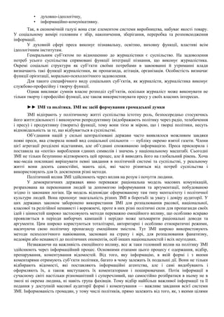 • духовно-ідеологічну,
• інформаційно-комунікативну.
Так, в економічній галузі вона стає елементом системи виробництва, набуває якості товару.
У соціальному вимірі головним є збір, накопичення, зберігання, переробка та розповсюдження
інформації.
У духовній сфері преса виконує пізнавальну, освітню, виховну функції, властиві всім
ідеологічним інститутам.
Генеральним суб’єктом по відношенню до журналістики є суспільство. На задоволення
потреб усього суспільства спрямовані функції інтеграції пізнання, що виконує журналістика.
Окремі соціальні структури як суб’єкти своїми потребами в завоюванні й утриманні влади
визначають такі функції журналістики, як пропаганда, агітація, організація. Особистість визначає
функції орієнтації, морально-психологічного задоволення.
Для такого специфічного виду соціальних суб’єктів, як журналісти, журналістика виконує
службово-професійну і творчу функції.
Однак викликає сумнів власне розподіл суб’єктів, оскільки журналіст може виконувати не
тільки творчу і професійні функції, але також використовувати пресу у своїх власних інтересах.
►► ЗМІ та політика. ЗМІ як засіб формування громадської думки
ЗМІ відіграють у політичному житті суспільства істотну роль, безпосередньо стосуючись
його життєдіяльності і виконуючи репродуктивну (відображають політику через радіо, телебачення
і пресу) і продуктивну (творить) функції, тому вони тією ж мірою, що і творці політики, несуть
відповідальність за те, що відбувається в суспільстві.
Об’єднання націй у сильні централізовані держави часто виявлялося можливим завдяки
появі преси, яка створила новий вид соціальної спільноти — публіку окремо взятої газети. Члени
цієї агрегації розділені відстанями, але об’єднані споживаною інформацією. Преса прискорила і
поставила на «потік» вироблення єдиних символів і значень у національному масштабі. Сьогодні
ЗМІ не тільки безупинно відтворюють цей процес, але й виводять його на глобальний рівень. Хоча
мас-медіа покликані вирішувати певні завдання в політичній системі та суспільстві, у реальному
житті вони досить самостійні, мають цілі, які часто різняться від потреб суспільства і
використовують для їх досягнення різні методи.
Політичний вплив ЗМІ здійснюють через вплив на розум і почуття людини.
У демократичних державах явно переважає раціональна модель масових комунікацій,
розрахована на переконання людей за допомогою інформування та аргументації, побудованою
згідно із законами логіки. Ця модель відповідає сформованому там типу менталітету і політичної
культури людей. Вона пропонує змагальність різних ЗМІ в боротьбі за увагу і довіру аудиторії. У
цих державах законом заборонено використання ЗМІ для розпалювання расової, національної,
класової та релігійної ненависті і ворожнечі, проте в них різні політичні сили для пропаганди своїх
ідей і цінностей широко застосовують методи переважно емоційного впливу, що особливо яскраво
проявляється в періоди виборчих кампаній і нерідко може затьмарити раціональні доводи та
аргументи. Цим широко користуються тоталітарні, авторитарні і особливо етнократичні режими,
насичуючи свою політичну пропаганду емоційним змістом. Тут ЗМІ широко використовують
методи психологічного навіювання, засновані на страху і вірі, для розпалювання фанатизму,
недовіри або ненависті до політичних опонентів, осіб інших національностей і всіх неугодних.
Незважаючи на важливість емоційного впливу, все ж таки головний вплив на політику ЗМІ
здійснюють через інформаційний процес. Основними етапами цього процесу є одержання, відбір,
препарування, коментування відомостей. Від того, яку інформацію, в якій формі і з якими
коментарями отримують суб’єкти політики, багато в чому залежать їх подальші дії. Вони не тільки
відбирають відомості, які поставляють інформаційні агентства, але і самі видобувають і
оформляють їх, а також виступають їх коментаторами і поширювачами. Потік інформації в
сучасному світі настільки різноманітний і суперечливий, що самостійно розібратися в ньому не в
змозі ні окрема людина, ні навіть група фахівців. Тому відбір найбільш важливої інформації та її
подання у доступній масової аудиторії формі і коментування — важливе завдання всієї системи
ЗМІ. Інформованість громадян, у тому числі політиків, прямо залежить від того, як, з якими цілями
 