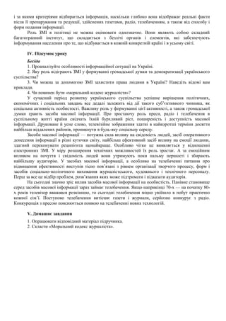 і за якими критеріями відбирається інформація, наскільки глибоко вона відображає реальні факти
після її препарування та редукції, здійснених газетами, радіо, телебаченням, а також від способу і
форм подання інформації.
Роль ЗМІ в політиці не можна оцінювати однозначно. Вони являють собою складний
багатогранний інститут, що складається з безлічі органів і елементів, які забезпечують
інформування населення про те, що відбувається в кожній конкретній країні і в усьому світі.
IV. Підсумок уроку
Бесіда
1. Проаналізуйте особливості інформаційної ситуації на Україні.
2. Яку роль відіграють ЗМІ у формуванні громадської думки та демократизації українського
суспільства?
3. Чи можна за допомогою ЗМІ захистити права людини в Україні? Наведіть відомі вам
приклади.
4. Чи повинен бути «моральний кодекс журналіста»?
У сучасний період розвитку українського суспільства успішне вирішення політичних,
економічних і соціальних завдань все дедалі залежить від дії такого суб’єктивного чинника, як
соціальна активність особистості. Важливу роль у формуванні цієї активності, а також громадської
думки грають засоби масової інформації. Про зростаючу роль преси, радіо і телебачення в
суспільному житті країни свідчать їхній бурхливий ріст, поширеність і доступність масової
інформації. Друковане й усне слово, телевізійне зображення здатні в найкоротші терміни досягти
найбільш віддалених районів, проникнути в будь-яку соціальну середу.
Засоби масової інформації — потужна сила впливу на свідомість людей, засіб оперативного
донесення інформації в різні куточки світу, найбільш ефективний засіб впливу на емоції людини,
здатний переконувати реципієнта щонайкраще. Особливо чітко це виявляється у відношенні
електронних ЗМІ. У міру розширення технічних можливостей їх роль зростає. А за емоційним
впливом на почуття і свідомість людей вони утримують поки пальму першості і збирають
найбільшу аудиторію. У засобах масової інформації, а особливо на телебаченні питання про
підвищення ефективності виступів тісно пов’язані з рівнем організації творчого процесу, форм і
засобів соціально-політичного виховання журналістського, художнього і технічного персоналу.
Перш за все це відбір проблем, розв’язання яких може підтримати і підказати аудиторія.
На сьогодні значно зріс вплив засобів масової інформації на особистість. Панівне становище
серед засобів масової інформації зараз займає телебачення. Якщо наприкінці 70-х — на початку 80-
х років телевізор вважався розкішшю, то сьогодні телебачення міцно увійшло в побут практично
кожної сім’ї. Поступово телебачення витісняє газети і журнали, серйозно конкурує з радіо.
Конкуренція з пресою пояснюється появою на телебаченні нових технологій.
V. Домашнє завдання
1. Опрацювати відповідний матеріал підручника.
2. Скласти «Моральний кодекс журналіста».
 