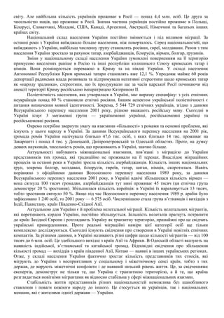 світу. Але найбільша кількість українців проживає в Росії — понад 4,4 млн. осіб. Це друга за
чисельністю нація, що проживає в Росії. Значна частина українців постійно проживає в Польщі,
Білорусі, Словаччині, Молдові, США, Канаді, Аргентині, Австралії, Німеччині та багатьох інших
країнах світу.
Національний склад населення України постійно змінюється і під впливом міграції. За
останні роки з України виїжджало більше населення, ніж поверталось. Серед національностей, що
виїжджають з України, найбільш численну групу становлять росіяни, євреї, молдавани. Разом з тим
населення України зростало за рахунок татар, азербайджанців, білорусів, вірмен, болгар, грузинів.
Зміни у національному складі населення України зумовлені поверненням на її територію
примусово виселених раніше в Росію та інші республіки колишнього Союзу кримських татар і
німців. Вони розміщуються переважно в Криму та на півдні України. У складі населення
Автономної Республіки Крим кримські татари становлять вже 12,1 %. Упродовж майже 60 років
депортації радянська влада розвивала та підтримувала негативні стереотипи щодо кримських татар
як «народу зрадника», стереотипи, що їх продукували ще за часів царської Росії починаючи від
анексії території Криму російською імператрицею Катериною II.
Поліетнічність населення, яка утворилася в Україні, має виразну специфіку: з усіх етнічних
неукраїнців понад 80 % становили етнічні росіяни. Іншим аспектом української поліетнічності є
питання визначення мовної ідентичності. Зокрема, 5 544 729 етнічних українців, згідно з даними
Всеукраїнського перепису населення 2001 року, рідною вважають російську мову. Сьогодні в
Україні існує 3 мегамовні групи — україномовні українці, російськомовні українці та
російськомовні росіяни.
Окремо потрібно звернути увагу на взаємини «більшості» з ромами та основні проблеми, які
існують у цього народу в Україні. За даними Всеукраїнського перепису населення на 2001 рік,
громада ромів України налічувала близько 47,6 тис. осіб, з яких близько 14 тис. проживає на
Закарпатті і понад 4 тис. у Донецькій, Дніпропетровській та Одеській областях. Проте, на думку
деяких науковців, чисельність ромів, що проживають в Україні, значно більше.
Актуальності набувають міжнаціональні взаємини, пов’язані з міграцією до України
представників тих громад, які традиційно не проживали на її теренах. Внаслідок міграційних
процесів за останні роки в Україні зросла кількість азербайджанців. Кількість інших національних
груп, зокрема болгар, молдаван, білорусів, євреїв, татар, циган, німців, скоротилася. Навіть
порівняно з офіційними даними Всесоюзного перепису населення 1989 року, за даними
Всеукраїнського перепису населення 2001 року, в Україні вдвічі збільшилася кількість вірмен —
вона сягнула 100 тисяч громадян, азербайджанців тут нині проживає 45 тисяч (ця етнічна група
демонструє 20 % зростання). Збільшилася кількість корейців: в Україні їх нараховується 13 тисяч,
тобто зростання сягнуло 50 %. Якщо під час Всесоюзного перепису населення 1989 р. арабів було
зафіксовано 1 240 осіб, то 2001 року — 6 575 осіб. Численнішою стала група в’єтнамців і вихідців з
Індії, Пакистану, країн Південно-Східної Азії.
Актуальною для України є й проблема нелегальної міграції. Кількість нелегальних мігрантів,
які перетинають кордон України, постійно збільшується. Більшість нелегалів прагнуть потрапити
до країн Західної Європи і розглядають Україну як транзитну територію, принаймні про це свідчать
українські прикордонники. Проте реальні міграційні наміри цієї категорії осіб ще тільки
комплексно досліджуються. Сьогодні існують свідчення про створення в Україні новітніх етнічних
компактів. За різними даними, в Україні називають різні цифри щодо кількості мігрантів — від 100
тисяч до 6 млн. осіб. Це здебільшого вихідці з країн Азії та Африки. В Одеській області вказують на
наявність індійської, в’єтнамської та китайської громад. Відповідні свідчення про збільшення
кількості громад — вихідців з країн південної Азії, Китаю — наявні в інших українських регіонах.
Отже, у складі населення України фактично зростає кількість представників тих етносів, які
мігрують до України з несприятливих у соціальному і міжетнічному сенсі країн, тобто з тих
держав, де вирують міжетнічні конфлікти і де наявний низький рівень життя. Це, за свідченнями
експертів, демонструє не тільки те, що Україна є транзитною територією, а й те, що країна
розглядається новітніми мігрантами як відносно стабільна у сфері міжнаціональних взаємин.
Стабільність життя представників різних національностей неможлива без шанобливого
ставлення і поваги кожного народу до іншого. Це стосується як українців, так і національних
меншин, які є жителями однієї держави — України.
 