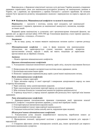 Важлива роль у збереженні міжетнічної злагоди в усіх регіонах України належить створенню
державою сприятливих умов для національно-культурного розвитку як національних меншин в
Україні, так і українців, що проживають у країнах близького і далекого зарубіжжя. Ці питання
повинні бути предметом розвитку міждержавних відносин і вирішуватися на користь народів усіх
країн.
►► Націоналізм. Міжнаціональні конфлікти та шляхи їх подолання
Націоналізм — ідеологія і політика, основу якої складають ідеї національної
винятковості і переваги, прагнення до національної замкнутості, місництва, недовіра
до інших націй.
Яскравий прояв націоналізму в сучасному світі продемонстрував німецький фашизм, що
призвів світ до Другої світової війни 1939-1945 рр. Синонімами фашизму стали терміни «расизм»,
«нацизм», «шовінізм», «геноцид», «Голокост».
Запитання
— Як на вашу думку, чи можна вважати національне питання однією з причин розпаду
СРСР?
Міжнаціональний конфлікт — одна із форм відносин між національними
спільнотами, що характеризується станом взаємних претензій, відкритим
протистоянням етносів, народів і націй, які мають тенденцію до наростання
протистояння аж до збройних зіткнень.
Завдання
— Назвіть причини міжнаціональних конфліктів.
Причини міжнаціональних конфліктів
1. Ускладнення соціально-економічного розвитку країн світу, відчутне відставання багатьох
з них.
2. Непродумана або відверто екстремістська політика низки державних діячів.
3. Колонізація населення інших країн.
4. Помилки і прорахунки керівництва ряду країн у розв’язанні національних питань.
Види міжнаціональних конфліктів
1. З приводу спірних територій.
2. Через вигнання народу зі своєї території і повернення депортованого народу на свою
історичну батьківщину.
3. Через довільну зміну адміністративних кордонів.
4. Через насильницьке включення території народу до сусідньої держави.
5. Між етнічною більшістю і компактною меншістю (корінна національність).
6. З приводу відсутності у народу власної держави або розподілу його території між іншими
державами.
Типи міжнаціональних конфліктів
1. Державно-правові (незадоволення правовим становищем нації, прагнення власної
державності, конфлікт з владними органами держави, у складі якої перебуває нація).
2. Етнотериторіальні (визначення кордонів нації).
3. Етнодемографічні (захист прав корінної національності).
4. Соціально-психологічні (зміна способу життя, порушення прав людини).
Шляхи розв’язання міжнаціональних конфліктів
1. Усвідомлення усіма людьми неприйнятності насильства, вироблення поваги до
національних почуттів всіх етнічних груп.
2. Провадження лояльної, продуманої політики з урахуванням інтересів усіх народів і
народностей.
3. Створення ефективно діючих міжнародних комісій, рад, інших організацій для мирного
розв’язання національних суперечок.
 