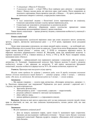 • У літературі: «Мауглі» Р. Кіплінга
• У реальному житті — в Індії 1940 р. було знайдено двох дівчаток — півторарічну
Амалу і Камалу восьми років, які зростали серед зграї вовків. Після повернення до
людського середовища Амала прожила один рік, а Камала — 10, проте дівчинка так і
не навчилася говорити і сміятися, а пересувалась навколішки.
Висновок:
• У ході соціалізації людина з біологічної істоти перетворюється на соціальну.
Соціальне середовище відіграє в цьому процесі вирішальну роль.
• Соціалізація дає можливість спілкуватися за допомогою ролей.
• Соціалізація забезпечує збереження самого суспільства: прищеплює новим
громадянам загальноприйняті цінності, зразки поведінки.
Таким чином, соціалізація — процес розвитку людини, становлення особистості у взаємодії з
навколишнім світом.
Етапи соціалізації
У доіндустріальному суспільстві вирізняли лише три етапи людського життя: дитинство,
зрілість, старість. Дитинство закінчувалося рано — у 13-15 років, переважно після укладання
шлюбу.
Люди лише нещодавно усвідомили, що кожен віковий період людини — це особливий світ.
За часів Шекспіра діти в усьому були схожі на дорослих. Тільки після епохи Відродження з’явилися
перші ознаки вікової різниці — зачіски, одяг... У XVIII ст. починають вирізняти юність. За
образним висловом американського вченого Ф. Масгрейв, юнак був винайдений водночас із
паровою машиною (1765 р. з’явився винахід Д. Уатта, а 1762 р. Ж.-Ж. Руссо «відкрив» юнака,
написавши книгу «Еміль»).
Дитинство — найважливіший етап первинного навчання і соціалізації. «Всі ми родом з
дитинства» (А. Екзюпері). Американський психолог Ерік Еріксон виділив 8 стадій у розвитку
особистості, чотири з них припадає на дитинство. У цей період закладається фундамент
соціалізації, людська особистість формується на 70 %. Не можна спізнитися, втратити час.
Учитель. Пропоную вам послухати східну притчу.
Молода мати прийшла до мудреця і запитала ради, коли їй треба починати виховання
дитини «Скільки виповнилося вашій дитині?» — запитав мудрець. «Лише 3 місяці», — відповіла
мати. «На жаль, ви запізнилися. Ви запізнилися рівно на 3 місяці», — сказав мудрець.
Запитання
— Ми нерідко говоримо — «золота пора дитинства», «безхмарне дитинство», «рожеве» і т.
ін. Наскільки справедливі такі твердження? Порівняємо для цього дитячий і дорослий світ і
з’ясуємо, чим вони відрізняються.
• Зростання, фізична сила;
• обмін речовин (у дітей — пластичний, у дорослих — енергетичний);
• розумові здібності і вміння їх з вигодою застосовувати;
• обсяг набутих знань;
• вміння приймати рішення і т. д. (продовжити список).
Висновок. Дитина не вміє жити в дорослому світі: не мас соціальних статусів і ролей, чітких
прав та обов’язків, не знає, що таке соціальна відповідальність; погано уявляє собі, що таке
соціальні норми.
Запитання
— Як діти засвоюють соціальні ролі?
• Діти не можуть оцінювати норми, здатні тільки їх засвоювати через стереотипи.
Зразками для наслідування є найближче оточення — батько і мати. Батьки є агентами
первинної соціалізації. Народна мудрість говорить: «Виховання дітей починається з
їхніх батьків».
 
