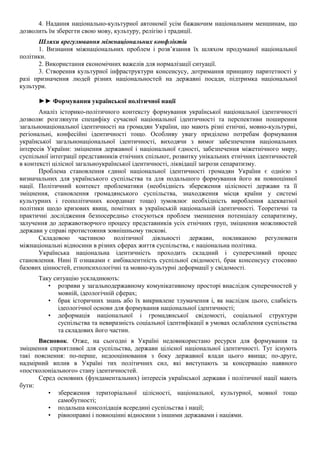 4. Надання національно-культурної автономії усім бажаючим національним меншинам, що
дозволить їм зберегти свою мову, культуру, релігію і традиції.
Шляхи врегулювання міжнаціональних конфліктів
1. Визнання міжнаціональних проблем і розв’язання їх шляхом продуманої національної
політики.
2. Використання економічних важелів для нормалізації ситуації.
3. Створення культурної інфраструктури консенсусу, дотримання принципу паритетності у
разі призначення людей різних національностей на державні посади, підтримка національної
культури.
►► Формування української політичної нації
Аналіз історико-політичного контексту формування української національної ідентичності
дозволяє розглянути специфіку сучасної національної ідентичності та перспективи поширення
загальнонаціональної ідентичності на громадян України, що мають різні етнічні, мовно-культурні,
регіональні, конфесійні ідентичності тощо. Особливу увагу приділено потребам формування
української загальнонаціональної ідентичності, виходячи з вимог забезпечення національних
інтересів України: зміцнення державної і національної єдності, забезпечення міжетнічного миру,
суспільної інтеграції представників етнічних спільнот, розвитку унікальних етнічних ідентичностей
в контексті цілісної загальноукраїнської ідентичності, ліквідації загрози сепаратизму.
Проблема становлення єдиної національної ідентичності громадян України є однією з
визначальних для українського суспільства та для подальшого формування його як повноцінної
нації. Політичний контекст проблематики (необхідність збереження цілісності держави та її
зміцнення, становлення громадянського суспільства, знаходження місця країни у системі
культурних і геополітичних координат тощо) зумовлює необхідність вироблення адекватної
політики щодо кризових явищ, помітних в українській національній ідентичності. Теоретичні та
практичні дослідження безпосередньо стосуються проблем зменшення потенціалу сепаратизму,
залучення до державотворчого процесу представників усіх етнічних груп, зміцнення можливостей
держави у справі протистояння зовнішньому тискові.
Складовою частиною політичної діяльності держави, покликаною регулювати
міжнаціональні відносини в різних сферах життя суспільства, є національна політика.
Українська національна ідентичність проходить складний і суперечливий процес
становлення. Нині її ознаками є амбівалентність суспільної свідомості, брак консенсусу стосовно
базових цінностей, етнопсихологічні та мовно-культурні деформації у свідомості.
Таку ситуацію ускладнюють:
• розриви у загальнодержавному комунікативному просторі внаслідок суперечностей у
мовній, ідеологічній сферах;
• брак історичних знань або їх викривлене тлумачення і, як наслідок цього, слабкість
ідеологічної основи для формування національної ідентичності;
• деформація національної і громадянської свідомості, соціальної структури
суспільства та невиразність соціальної ідентифікації в умовах ослаблення суспільства
та складових його частин.
Висновок. Отже, на сьогодні в Україні недовикористано ресурси для формування та
зміцнення сприятливої для суспільства, держави цілісної національної ідентичності. Тут існують
такі пояснення: по-перше, недооцінювання з боку державної влади цього явища; по-друге,
надмірний вплив в Україні тих політичних сил, які виступають за консервацію наявного
«постколоніального» стану ідентичностей.
Серед основних (фундаментальних) інтересів української держави і політичної нації мають
бути:
• збереження територіальної цілісності, національної, культурної, мовної тощо
самобутності;
• подальша консолідація всередині суспільства і нації;
• рівноправні і повноцінні відносини з іншими державами і націями.
 
