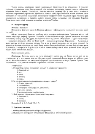 Таким чином, визрівання єдиної національної ідентичності за збереження й розвитку
етнічних, культурних тощо ідентичностей усіх спільнот спроможне значно сприяти зміцненню
державної єдності країни, суспільства, істотно посилити державу. Це, у свою чергу, дозволить
посилити сприйняття української держави як «своєї» серед представників різних етнічних груп;
зменшити або нівелювати можливість виникнення сепаратистських тенденцій серед етнічних груп
компактного розселення в Україні; задіяти повною мірою потенціал усіх громадян України.
Досягнення таких цілей повністю відповідає інтересам України.
IV. Підсумок уроку
Робота з текстом
Прочитайте фрагмент казки Є. Шварца «Дракон» і сформулюйте свою думку стосовно даної
ситуації.
«Отже, коли лицар Ланцелот прибув у місто, поневолений жорстоким Драконом, він, на свій
подив, почув про доброту Дракона. По-перше, під час епідемії холери Дракон, дихнувши на озеро,
скип’ятив у ньому воду. По-друге, він позбавив місто від циган. «Але цигани — дуже милі люди»,
— здивувався Ланцелот. «Що ви! Який жах! — вигукнув архіваріус Шарлемань. — Я, правда, в
житті своєму не бачив жодного цигана. Але я ще в школі проходив, що це люди страшні. Це
волоцюги за своєю природою, по крові. Вони вороги будь-якої панівної системи, інакше вони жили
б де-небудь, а не бродили б туди-сюди. їх пісні позбавлені мужності, а ідеї руйнівні. Вони крадуть
людей. Вони проникають всюди».
Висловлювання учнів.
Коментар. Зверніть увагу, що хоча архіваріус ніколи сам не бачив циган, але він не
сумнівається в їх негативних якостях. Для нього навіть реальний Дракон краще від міфологічних
циган. Але найголовніше, що джерелом інформації про «циганську загрозу» був сам Дракон. Саме
таким чином і складаються негативні стереотипи в масовій свідомості.
Тестування
1. Розташуйте етнічні спільноти у порядку їх історичного розвитку.
А Народність;
Б рід;
В клан;
Г плем’я;
Д нація.
2. За якими ознаками можна визначити сучасну націю?
А Єдина територія;
Б спільна мова;
В специфіка господарської діяльності;
Г духовна єдність;
Д кровно-родинна спорідненість.
3. До історично сформованих груп людей належать:
А народності;
Б класи;
В держави.
Відповіді: 1 Б, В, Г, А, Д; 2 Д; 3 А.
V. Домашнє завдання
1. Опрацювати відповідний матеріал підручника.
2. Підготувати електронну презентацію «Національні проблеми України».
 