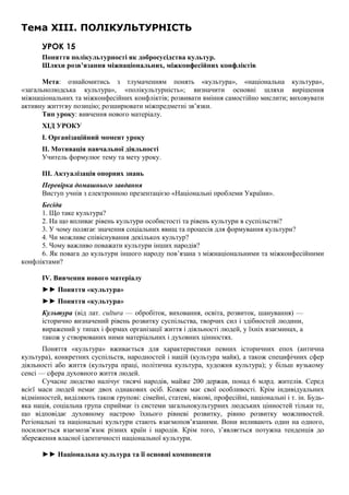 Тема XIII. ПОЛІКУЛЬТУРНІСТЬ
УРОК 15
Поняття полікультурності як добросусідства культур.
Шляхи розв’язання міжнаціональних, міжконфесійних конфліктів
Мета: ознайомитись з тлумаченням понять «культура», «національна культура»,
«загальнолюдська культура», «полікультурність»; визначити основні шляхи вирішення
міжнаціональних та міжконфесійних конфліктів; розвивати вміння самостійно мислити; виховувати
активну життєву позицію; розширювати міжпредметні зв’язки.
Тип уроку: вивчення нового матеріалу.
ХІД УРОКУ
I. Організаційний момент уроку
II. Мотивація навчальної діяльності
Учитель формулює тему та мету уроку.
III. Актуалізація опорних знань
Перевірка домашнього завдання
Виступ учнів з електронною презентацією «Національні проблеми України».
Бесіда
1. Що таке культура?
2. На що впливає рівень культури особистості та рівень культури в суспільстві?
3. У чому полягає значення соціальних явищ та процесів для формування культури?
4. Чи можливе співіснування декількох культур?
5. Чому важливо поважати культури інших народів?
6. Як повага до культури іншого народу пов’язана з міжнаціональними та міжконфесійними
конфліктами?
IV. Вивчення нового матеріалу
►► Поняття «культура»
►► Поняття «культура»
Культура (від лат. cultura — обробіток, виховання, освіта, розвиток, шанування) —
історично визначений рівень розвитку суспільства, творчих сил і здібностей людини,
виражений у типах і формах організації життя і діяльності людей, у їхніх взаєминах, а
також у створюваних ними матеріальних і духовних цінностях.
Поняття «культура» вживається для характеристики певних історичних епох (антична
культура), конкретних суспільств, народностей і націй (культура майя), а також специфічних сфер
діяльності або життя (культура праці, політична культура, художня культура); у більш вузькому
сенсі — сфера духовного життя людей.
Сучасне людство налічує тисячі народів, майже 200 держав, понад 6 млрд. жителів. Серед
всієї маси людей немає двох однакових осіб. Кожен має свої особливості. Крім індивідуальних
відмінностей, виділяють також групові: сімейні, статеві, вікові, професійні, національні і т. ін. Будь-
яка нація, соціальна група сприймає із системи загальнокультурних людських цінностей тільки те,
що відповідає духовному настрою їхнього рівневі розвитку, рівню розвитку можливостей.
Регіональні та національні культури стають взаємопов’язаними. Вони впливають один на одного,
посилюється взаємозв’язок різних країн і народів. Крім того, з’являється потужна тенденція до
збереження власної ідентичності національної культури.
►► Національна культура та її основні компоненти
 