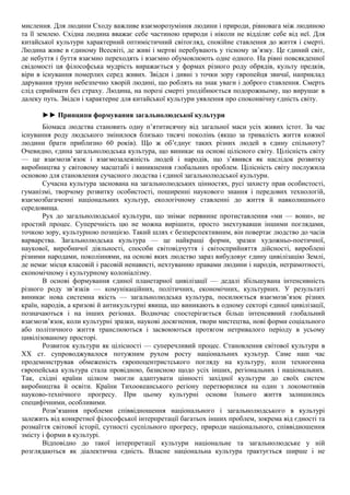 мислення. Для людини Сходу важливе взаєморозуміння людини і природи, рівновага між людиною
та її землею. Східна людина вважає себе частиною природи і ніколи не відділяє себе від неї. Для
китайської культури характерний оптимістичний світогляд, спокійне ставлення до життя і смерті.
Людина живе в єдиному Всесвіті, де живі і мертві перебувають у тісному зв’язку. Це єдиний світ,
де небуття і буття взаємно переходять і взаємно обумовлюють одне одного. На рівні повсякденної
свідомості ця філософська мудрість виражається у формах різного роду обрядів, культу предків,
віри в існування померлих серед живих. Звідси і дивні з точки зору європейця звичаї, наприклад
дарування труни небезпечно хворій людині, що роблять на знак уваги і доброго ставлення. Смерть
слід сприймати без страху. Людина, на порозі смерті уподібнюється подорожньому, що вирушає в
далеку путь. Звідси і характерне для китайської культури уявлення про споконвічну єдність світу.
►► Принципи формування загальнолюдської культури
Біомаса людства становить одну п’ятитисячну від загальної маси усіх живих істот. За час
існування роду людського змінилося близько тисячі поколінь (якщо за тривалість життя кожної
людини брати приблизно 60 років). Що ж об’єднує таких різних людей в єдину спільноту?
Очевидно, єдина загальнолюдська культура, що виникає на основі цілісного світу. Цілісність світу
— це взаємозв’язок і взаємозалежність людей і народів, що з’явився як наслідок розвитку
виробництва у світовому масштабі і виникнення глобальних проблем. Цілісність світу послужила
основою для становлення сучасного людства і єдиної загальнолюдської культури.
Сучасна культура заснована на загальнолюдських цінностях, русі захисту прав особистості,
гуманізмі, творчому розвитку особистості, поширенні наукового знання і передових технологій,
взаємозбагаченні національних культур, екологічному ставленні до життя й навколишнього
середовища.
Рух до загальнолюдської культури, що знімає первинне протиставлення «ми — вони», не
простий процес. Суперечність цю не можна вирішити, просто знехтувавши іншими поглядами,
точкою зору, культурною позицією. Такий шлях є безперспективним, він повертає людство до часів
варварства. Загальнолюдська культура — це найкращі форми, зразки художньо-поетичної,
наукової, виробничої діяльності, способи світовідчуття і світосприйняття дійсності, вироблені
різними народами, поколіннями, на основі яких людство зараз вибудовує єдину цивілізацію Землі,
де немає місця класовій і расовій ненависті, нехтуванню правами людини і народів, неграмотності,
економічному і культурному колоніалізму.
В основі формування єдиної планетарної цивілізації — дедалі збільшувана інтенсивність
різного роду зв’язків — комунікаційних, політичних, економічних, культурних. У результаті
виникає нова системна якість — загальнолюдська культура, посилюється взаємозв’язок різних
країн, народів, а кризові й антикультурні явища, що виникають в одному секторі єдиної цивілізації,
позначаються і на інших регіонах. Водночас спостерігається більш інтенсивний глобальний
взаємозв’язок, коли культурні зразки, наукові досягнення, твори мистецтва, нові форми соціального
або політичного життя транслюються і засвоюються протягом нетривалого періоду в усьому
цивілізованому просторі.
Розвиток культури як цілісності — суперечливий процес. Становлення світової культури в
XX ст. супроводжувалося потужним рухом росту національних культур. Саме наш час
продемонстрував обмеженість європоцентристського погляду на культуру, коли техногенна
європейська культура стала провідною, базисною щодо усіх інших, регіональних і національних.
Так, східні країни цілком змогли адаптувати цінності західної культури до своїх систем
виробництва й освіти. Країни Тихоокеанського регіону перетворилися на один з локомотивів
науково-технічного прогресу. При цьому культурні основи їхнього життя залишились
специфічними, особливими.
Розв’язання проблеми співвідношення національного і загальнолюдського в культурі
залежить від конкретної філософської інтерпретації багатьох інших проблем, зокрема від єдності та
розмаїття світової історії, сутності суспільного прогресу, природи національного, співвідношення
змісту і форми в культурі.
Відповідно до такої інтерпретації культури національне та загальнолюдське у ній
розглядаються як діалектична єдність. Власне національна культура трактується ширше і не
 