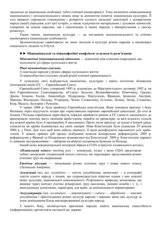 зводиться до національно особливої, тобто етнічної неповторності. Тому визначити співвідношення
національного і загальнолюдського можна лише за допомогою поняття «національна культура». Її
слід вважати «процесом становлення і розкриття сутності людської цивілізації у конкретному
народі (нації) упродовж усієї цієї історії», а також «сукупністю матеріальних і духовних цінностей,
створених як власне народом, так і запозичених в інших народів з використанням у своєму
розвитку».
Таким чином, національна культура — це поєднання загальнолюдського та етнічно
неповторного (національно особливого).
Загальнолюдське характеризує не лише загальне в культурі різних народів, а насамперед
соціальність людини та її буття.
►► Міжнаціональні та міжконфесійні конфлікти та шляхи їх розв’язання
Міжетнічні (міжнаціональні) відносини — відносини між етносами (народами), що
охоплюють усі сфери суспільного життя.
Рівні міжетнічних взаємин:
1) взаємодія народів у різних сферах суспільного життя;
2) міжособистісні стосунки людей різної етнічної приналежності.
У сучасному світі відбувається економічне, культурне і навіть політичне зближення
(інтеграція) націй (ЄС — Європейський Союз).
Європейський Союз, утворений 1993 р. відповідно до Маастрихтського договору 1992 р. на
базі Європейського Співтовариства, об’єднує: Бельгію, Великобританію, Німеччину, Грецію,
Данію, Іспанію, Італію, Люксембург, Нідерланди, Португалію, Францію, Ірландію, Австрію,
Швецію, Фінляндію, Польщу, Угорщину, Чехію, Словаччину, Естонію, Латвію, Литву, Словенію,
Кіпр, Мальту, Болгарію і Румунію.
У червні 2004 р. була прийнята Європейська конституція. Вона зумовила критику з боку
Ватикану через відсутність згадки про «християнське коріння» європейської цивілізації. До того ж
Іспанія і Польща спробували переглянути порядок прийняття рішень в ЄЄ (замість нинішнього, де
враховували «питому вагу» економік країн-членів, перейти до процедури, за якої кількість голосів
від кожної країни було б пропорційно її населенню). Проте після приходу до влади в Іспанії уряду
соціалістів ця країна відмовилася від своїх намірів. Нова Конституція була підписана 29 жовтня
2004 р. у Римі. Для того щоб вона набула чинності, її мали ратифікувати парламенти усіх країн-
членів. У деяких країнах цей процес відбувався шляхом всенародних референдумів. 2005 р.
референдуми у Франції та Нідерландах відмовилися від Конституції. 2009 р. Конституцію нарешті
(з деякими застереженнями — заборона на аборти) підтримали Ірландія та Польща.
Інший шлях міжнаціональної інтеграції обрали в СІЛА (стратегія «плавильного котла»).
«Плавильний котел» (melting pot) — концепція, згідно з якою США представляє
собою своєрідний «плавильний котел» (тигель), що перетворює представників різних
етнічних груп на американців.
Етнічна міксація — змішування різних етнічних груп і поява нового етносу
(Латинська Америка).
Асиміляція (від лат. assimilatio — злиття, уподібнення, засвоєння) — в етнографії
злиття одного народу з іншим, що супроводжується втратою одним з них власної
мови, культури, національної самосвідомості. Розрізняють природну асиміляцію, що
виникає через контакт етнічно різнорідних груп населення, змішані шлюби і т. п., і
насильницьку асиміляцію, характерну для країн, де національності нерівноправні.
Аккультурація (лат. accumulare — накопичувати + cultura — обробіток) — взаємне
уподібнення і пристосування різних культур народів і окремих явищ цих культур за
умов домінування більш високорозвиненої культури народу.
З іншого боку, активізується прагнення народів знайти національну самостійність
(диференціація), протистояти експансії на/ держав.
 
