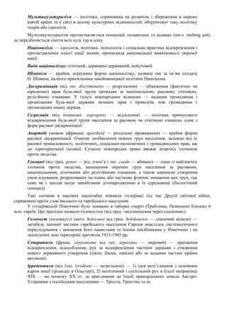 Мультикультуралізм — політика, спрямована на розвиток і збереження в окремо
взятій країні та у світі в цілому культурних відмінностей; обґрунтовує таку політику
теорія або ідеологія.
Мультикультуралізм протиставляється концепції «плавильне го казана» (англ. melting pot),
де передбачається злиття всіх кулі тур в одну.
Націоналізм — ідеологія, політика, психологія і соціальна практика відокремлення і
протиставлення однієї нації іншим, пропаганда національної винятковості окремої
нації.
Види націоналізму: етнічний, державно-державний, no6утовий.
Шовінізм — крайня, агресивна форма націоналізму, названа так за ім’ям солдата
Н. Шовена, палкого прихильника завойовницької політики Наполеона.
Дискримінація (від лат. discriminatio — розрізнення) — обмеження (фактично чи
юридично) прав будь-якої групи громадян за національною, расовою, статевою,
релігійною ознаками. У галузі міжнародних відносин — надання громадянам і
організаціям будь-якої держави менших прав і привілеїв, ніж громадянам і
організаціям інших держав.
Сегрегація (від пізньолат. segregatio — відділення) — політика примусового
відокремлення будь-якої групи населення за расовою чи етнічною ознакою, одна з
форм расової дискримінації.
Апартеїд (мовою африканс apartheid — роздільне проживання) — крайня форма
расової дискримінації. Означає позбавлення певних груп населення, залежно від їх
расової приналежності, політичних, соціально-економічних і громадянських прав, аж
до територіальної ізоляції. Сучасне міжнародне право вважає апартеїд злочином
проти людства.
Геноцид (від грец. genos — рід, плем’я і лат. caedo — вбиваю) — один із найтяжчих
злочинів проти людства, винищення окремих груп населення за расовими,
національними, етнічними або релігійними ознаками, а також навмисне створення
умов існування, розрахованих на повне або часткове фізичне знищення цих груп, так
само як і заходи щодо запобігання дітонародженню в їх середовищі (біологічний
геноцид).
Такі злочини в масових масштабах вчиняли гітлерівці під час Другої світової війни,
спрямовані проти слов’янського та єврейського населення.
У гітлерівській Німеччині було знищено в таборах смерті (Треблінка, Освенцім) близько 6
млн. євреїв. Цю трагедію назвали голокостом (від грец. «всезнищення через спалення»).
Голокост (холокауст) (англ. holocaust від грец. holokaustos — спалений цілком) —
загибель значної частини єврейського населення Європи внаслідок систематичного
переслідування і знищення його нацистами та їхніми посібниками у Німеччині і на
захоплених нею територіях протягом 1933-1945 pp.
Сепаратизм (франц. séparatisme від лат. separatus — окремий) — прагнення
відокремлення, відособлення; рух за відокремлення частини держави і створення
нового державного утворення (сікхн, баски, таміли) або за надання частині країни
автономії.
Ірредентизм (від італ. irredento — незвільнені) — 1) ідея возз’єднання з основним
ядром нації (ірландці в Ольстері), 2) політичний і суспільний рух в Італії наприкінці
XIX — на початку XX ст. за приєднання до Італії прикордонних земель Австро-
Угорщини з італійським населенням — Трієста, Трентіно та ін.
 