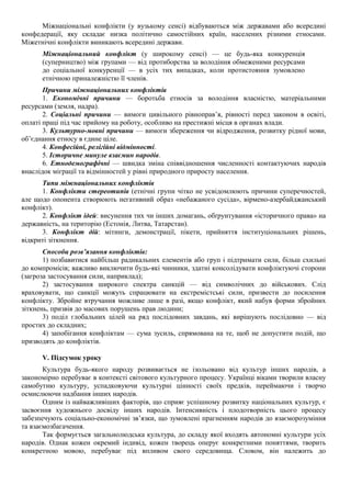 Міжнаціональні конфлікти (у вузькому сенсі) відбуваються між державами або всередині
конфедерації, яку складає низка політично самостійних країн, населених різними етносами.
Міжетнічні конфлікти виникають всередині держави.
Міжнаціональний конфлікт (у широкому сенсі) — це будь-яка конкуренція
(суперництво) між групами — від протиборства за володіння обмеженими ресурсами
до соціальної конкуренції — в усіх тих випадках, коли протистояння зумовлено
етнічною приналежністю її членів.
Причини міжнаціональних конфліктів
1. Економічні причини — боротьба етносів за володіння власністю, матеріальними
ресурсами (земля, надра).
2. Соціальні причини — вимоги цивільного рівноправ’я, рівності перед законом в освіті,
оплаті праці під час прийому на роботу, особливо на престижні місця в органах влади.
3. Культурно-мовні причини — вимоги збереження чи відродження, розвитку рідної мови,
об’єднання етносу в єдине ціле.
4. Конфесійні, релігійні відмінності.
5. Історичне минуле взаємин народів.
6. Етнодемографічні — швидка зміна співвідношення численності контактуючих народів
внаслідок міграції та відмінностей у рівні природного приросту населення.
Типи міжнаціональних конфліктів
1. Конфлікти стереотипів (етнічні групи чітко не усвідомлюють причини суперечностей,
але щодо опонента створюють негативний образ «небажаного сусіда», вірмено-азербайджанський
конфлікт).
2. Конфлікт ідей: висунення тих чи інших домагань, обґрунтування «історичного права» на
державність, на територію (Естонія, Литва, Татарстан).
3. Конфлікт дій: мітинги, демонстрації, пікети, прийняття інституціональних рішень,
відкриті зіткнення.
Способи розв’язання конфліктів:
1) позбавитися найбільш радикальних елементів або груп і підтримати сили, більш схильні
до компромісів; важливо виключити будь-які чинники, здатні консолідувати конфліктуючі сторони
(загроза застосування сили, наприклад);
2) застосування широкого спектра санкцій — від символічних до військових. Слід
враховувати, що санкції можуть спрацювати на екстремістські сили, призвести до посилення
конфлікту. Збройне втручання можливе лише в разі, якщо конфлікт, який набув форми збройних
зіткнень, призвів до масових порушень прав людини;
3) поділ глобальних цілей на ряд послідовних завдань, які вирішують послідовно — від
простих до складних;
4) запобігання конфліктам — сума зусиль, спрямована на те, щоб не допустити подій, що
призводять до конфліктів.
V. Підсумок уроку
Культура будь-якого народу розвивається не ізольовано від культур інших народів, а
закономірно перебуває в контексті світового культурного процесу. Українці віками творили власну
самобутню культуру, успадковуючи культурні цінності своїх предків, переймаючи і творчо
осмислюючи надбання інших народів.
Одним із найважливіших факторів, що сприяє успішному розвитку національних культур, є
засвоєння художнього досвіду інших народів. Інтенсивність і плодотворність цього процесу
забезпечують соціально-економічні зв’язки, що зумовлені прагненням народів до взаєморозуміння
та взаємозбагачення.
Так формується загальнолюдська культура, до складу якої входять автономні культури усіх
народів. Однак кожен окремий індивід, кожен творець оперує конкретними поняттями, творить
конкретною мовою, перебуває під впливом свого середовища. Словом, він належить до
 