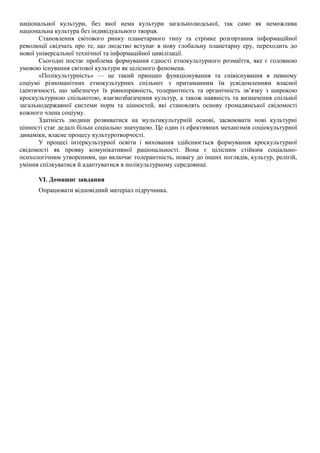 національної культури, без якої нема культури загальнолюдської, так само як неможлива
національна культура без індивідуального творця.
Становлення світового ринку планетарного типу та стрімке розгортання інформаційної
революції свідчать про те, що людство вступає в нову глобальну планетарну еру, переходить до
нової універсальної технічної та інформаційної цивілізації.
Сьогодні постає проблема формування єдності етнокультурного розмаїття, яке є головною
умовою існування світової культури як цілісного феномена.
«Полікультурність» — це такий принцип функціонування та співіснування в певному
соціумі різноманітних етнокультурних спільнот з притаманним їм усвідомленням власної
ідентичності, що забезпечує їх рівноправність, толерантність та органічність зв’язку з широкою
кроскультурною спільнотою, взаємозбагачення культур, а також наявність та визначення спільної
загальнодержавної системи норм та цінностей, які становлять основу громадянської свідомості
кожного члена соціуму.
Здатність людини розвиватися на мультикультурній основі, засвоювати нові культурні
цінності стає дедалі більш соціально значущою. Це один із ефективних механізмів соціокультурної
динаміки, власне процесу культуротворчості.
У процесі інтеркультурної освіти і виховання здійснюється формування кроскультурної
свідомості як прояву комунікативної раціональності. Вона є цілісним стійким соціально-
психологічним утворенням, що включає толерантність, повагу до інших поглядів, культур, релігій,
уміння спілкуватися й адаптуватися в полікультурному середовищі.
VI. Домашнє завдання
Опрацювати відповідний матеріал підручника.
 