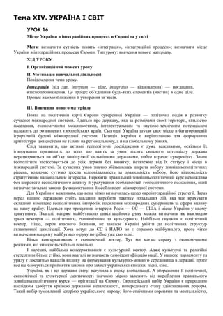Тема XIV. УКРАЇНА І СВІТ
УРОК 16
Місце України в інтеграційних процесах в Європі та у світі
Мета: визначити сутність понять «інтеграція», «інтеграційні процеси»; визначити місце
України в інтеграційних процесах Європи. Тип уроку: вивчення нового матеріалу.
ХІД УРОКУ
І. Організаційний момент уроку
II. Мотивація навчальної діяльності
Повідомлення теми уроку.
Інтеграція (від лат. integrum — ціле, integratio — відновлення) — поєднання,
взаємопроникнення. Це процес об’єднання будь-яких елементів (частин) в одне ціле.
Процес взаємозближення й утворення зв’язків.
III. Вивчення нового матеріалу
Поява на політичній карті Європи суверенної України — політична подія в розвитку
сучасної міжнародної системи. Йдеться про державу, яка за розмірами своєї території, кількістю
населення, економічними можливостями, інтелектуальним та науково-технічним потенціалом
належить до розвинених європейських країн. Сьогодні Україна шукає своє місце в багаторівневій
ієрархічній будові міжнародної системи. Позиція України є вирішальною для формування
архітектури цієї системи не тільки на регіональному, а й на глобальному рівнях.
Слід зазначити, що активні геополітичні дослідження є дуже важливими, оскільки їх
ігнорування призводить до того, що навіть за умов досить сильного потенціалу держава
перетворюється на об’єкт маніпуляції сильнішими державами, тобто втрачає суверенітет. Закон
геополітики застосовується до усіх держав без винятку, незалежно від їх статусу і місця в
міжнародній системі. За сучасних умов значно збільшилась широта вибору зовнішньополітичних
рішень, водночас суттєво зросла відповідальність за правильність вибору, його відповідність
стратегічним національним інтересам. Виробити правильний зовнішньополітичний курс неможливо
без широкого геополітичного аналізу й урахування особливостей геополітичного положення, який
визначає загальні закони функціонування й особливості міжнародної системи.
Для України є важливим, що вона чітко визначилась щодо євроінтеграційної стратегії. Зараз
перед нашою державою стоїть завдання виробити тактику подальших дій, яка має врахувати
складний комплекс геополітичних інтересів, посилення міжнародних суперництв за сфери впливу
на нашу країну. Йдеться про трикутник інтересів Росія — ЄС — США і місце України у цьому
трикутнику. Взагалі, напрям майбутнього цивілізаційного руху можна визначити як взаємодію
трьох векторів — політичного, економічного та культурного. Найбільш гнучким є політичний
вектор. Ніщо, окрім власного бажання, не заважає Україні увійти до політичних структур
атлантичної цивілізації. Хоча вступ до ЄС і НАТО не є справою майбутнього, проте чітке
визначення напряму майбутнього руху потрібне уже сьогодні.
Більш консервативним є економічний вектор. Тут ми маємо справу з економічними
реаліями, які змінюються більш повільно.
І нарешті, найбільш консервативним є культурний вектор. Адже культурні та релігійні
стереотипи більш стійкі, вони взагалі визначають самоідентифікацію нації. У нашого парламенту та
уряду є достатньо важелів впливу на формування культурно-мовного середовища в державі, проте
все ще блокується прийняття законів про захист української книжки, пісні, кіно.
Україна, як і всі держави світу, вступила в епоху глобалізації. А збереження її політичної,
економічної та культурної ідентичності значною мірою залежить від вироблення правильного
зовнішньополітичного курсу — орієнтації на Європу. Європейський вибір України є природним
наслідком здобуття країною державної незалежності, попереднього етапу здійснюваних реформ.
Такий вибір зумовлений історією українського народу, його етнічними коренями та ментальністю,
 