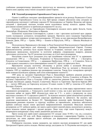 глибокими демократичними традиціями; ґрунтується на законному прагненні громадян України
бачити свою державу невід’ємною складовою єдиної Європи.
►► Тенденції розширення Європейського Союзу на схід
Одним із найбільш значущих трансформаційних процесів після розпаду Радянського Союзу
є розширення Європейського Союзу на схід. Цей процес створює абсолютно нову ситуацію на
європейському континенті і наближує кордони ЄС безпосередньо до України. Водночас цей процес
складний і громіздкий, оскільки остання хвиля охоплювала значну кількість держав. Отже,
розглянемо основні аспекти та проблеми розширення ЄС на схід.
Спочатку (1952 р.) до Європейських Співтовариств входило шість країн: Бельгія, Італія,
Люксембург, Нідерланди, Німеччина та Франція.
Економічне піднесення Співтовариств, а разом з тим і зростання політичної ваги держав-
членів підтвердили успішність інтеграційних процесів. Протягом свого існування Європейське
Співтовариство пережило чотири хвилі розширення. 1973 року до них приєдналася Великобританія,
Ірландія, Данія, 1981 р. — Греція, 1986 р. — Іспанія та Португалія, 1995 р. — Швеція, Фінляндія та
Австрія.
Після розпуску Варшавського Договору та Ради Економічної Взаємодопомоги Європейський
Союз вирішив переглянути свої відносини з країнами Центральносхідної Європи. Головну
фінансовотехнічну допомогу було надано Польщі та Угорщині, оскільки саме в цих державах
найшвидше проводились економічні та політичні реформи, створювалося відкрите, ринково
орієнтоване суспільство. Так ЄС розпочав підготовку до п’ятої хвилі розширення.
Наступним етапом було укладення угод про асоційоване членство між ЄС та державами-
кандидатами: 1991 р. — з Польщею, Угорщиною та Чехословаччиною; 1993 р. — з Болгарією,
Румунією та Словаччиною; 1995 р. — з державами Прибалтики, 1996 р. — зі Словенією. Хоча ці
угоди надають можливість стати повноправним членом ЄС, проте не гарантують його.
Враховуючи складну політичну обстановку в регіоні (війна в колишній Югославії,
загострення політичної ситуацій в Росії тощо), Європейська Рада на засіданні у Копенгагені
(червень 1993 р.) прийняла рішення про розширення членства. Також було затверджено критерії,
яким повинна відповідати держава, щоб стати повноправним членом ЄС.
1997 року на засіданні Європейської Ради в Люксембурзі прийнято рішення розпочати
переговори про вступ у ЄС із Польщею, Угорщиною, Естонією, Чехією, Словенією та Кіпром. На
засіданні Європейської Ради в Гельсінкі (1999 р.) аналогічне рішення було прийняте стосовно
Болгарії, балтійських держав, Румунії, Словаччини, Мальти та Туреччини. Протягом березня 2003
р. — лютого 2004 року до Євросоюзу вступило 10 нових членів. Із 2007 р. членства в ЄС набули
Болгарія і Румунія.
Політики та дослідники вважають, що «ЄС ще ніколи не стояв перед перспективою такого
дивовижного розширення...». Унікальність подій полягає в тому, що в разі зростання чисельності
населення майже на чверть ВВП збільшується лише на 5 % , а дохід у розрахунку на душу
населення становить 43 % середнього рівня ЄС. За відносно низького рівня економічного розвитку
країн ЄС залишається недосконалою структура виробництва та зайнятості. Це свідчить про
додаткове навантаження на бюджет ЄС. Трансформація економік країн Центральної Європи,
формування ринкових відносин та структур, подібних до європейських, дозволило забезпечити
країнам стабільно високі темпи зростання макроекономічних показників. Внаслідок значного
розширення до ЄС увійшли країни, які мають вдвічі-втричі нижчий рівень економічного розвитку,
проте відносно дешеві природні і трудові ресурси. Лише тому старі члени Євросоюзу можуть
витримувати конкуренцію з боку нових динамічних регіонів світу.
Проте площа всіх країн нової «дванадцятки» ЄС складає лише 10 881,1 тис. км, а кількість
населення близько 105 млн. осіб. Якщо порівняти ці показники з параметрами України, то стає
зрозумілим, що наша держава просто необхідна для формування повноцінної європейської
інтеграційної системи.
Підбиваючи підсумки, можна зауважити, що оцінити наслідки розширення ЄС для країн
Центральної Європи досить складно. Фахівці центру досліджень ім. О. Разумкова наголошують, що
 