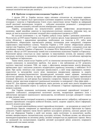 значних змін у східноєвропейських країнах унаслідок вступу до ЄС не варто сподіватися, оскільки
очевидні економічні вигоди уже досягнуті.
►► Проблеми та перспективи входження України до ЄС
1 грудня 1991 р. Україна постала перед світовою спільнотою як незалежна держава.
«Повернення до Європи» було проголошено ключовим напрямом політики України. Європейська
інтеграція і членство в Європейському Союзі стали стратегічною метою України як найкращий
спосіб реалізації національних інтересів — побудови економічно розвиненої і демократичної
держави, зміцнення позицій у світовій системі міжнародних відносин.
Україна, успадкувавши від комуністичного режиму неефективну ресурсовитратну
економіку, вкрай занедбане довкілля та індустріально-суспільну свідомість, упродовж часу, що
минув, не змогла подолати негативні тенденції свого попереднього розвитку в СРСР.
На сьогодні позитивним є те, що Україна здобула статус країни з ринковою економікою.
Після вступу до СОТ шанси України на вступ до ЄС помітно зросли. Адже принципи СОТ за своєю
суттю збігаються з юридичними критеріями, необхідними для членства в ЄС, тобто вони
передбачають лібералізацію торговельного режиму, поліпшення умов конкуренції, створення
сприятливого інвестиційного клімату. Членство України у СОТ означає лібералізацію режиму
торгівлі між Україною та ЄС і надає можливість реально розпочати роботу з укладення угоди про
асоційоване членство України в Євросоюзі. За словами Пітте Мендельсона, комісара ЄС з питань
торгівлі: «Вступ до СОТ започатковує новий етап в економічних відносинах України та Євросоюзу.
Розпочатий процес стосується не лише торгових та інвестиційних потоків, він знаменує собою
неухильну політичну та економічну інтеграцію до світової економіки та поглиблення партнерства
між Україною та Євросоюзом».
Таким чином, власне вступ України до ЄС не означатиме автоматичної ліквідації безробіття,
гострих соціальних та економічних проблем. Але разом з тим наближення до ЄС дозволить
залучити інвестиції потужних ТНК, що поряд з ефективним використанням коштів фінансово-
промислових груп і населення дозволить модернізувати українську економіку у найближчі 10-15
років. При цьому зміниться стан структури промисловості, у якій тепер переважають паливно-
енергетичні та металургійні галузі, різко зменшиться використання сировини та енергії,
ефективніше використовуватиметься трудоресурсний потенціал нашої держави, зменшаться
екологічні проблеми. Водночас не варто замовчувати або применшувати складність європейської
інтеграції. Зрозуміло, що цей процес буде тривалим і непростим. Зокрема для України інтеграція в
Європу означає зростання відкритості національної економіки та конкуренції з боку фірм країн —
членів ЄС. Для окремих секторів виробництва, навіть регіонів, це може мати досить несприятливі
наслідки, проте потенційні втрати та здобутки від зближення з Європою перевищують можливі
витрати та ризики.
Для України основними політичними вигодами послідовної європейської інтеграції є
зміцнення стабільності демократичної політичної системи, модернізація правового поля і
забезпечення прозорості національного законодавства, поглиблення культури демократії і поваги
до прав людини тощо.
Соціальні вигоди інтеграції полягають у підвищенні рівня життя і добробуту, наближенні до
високих європейських стандартів особистої безпеки, освіти, охорони здоров’я, якості інформації,
екології, вільного руху праці.
У культурно-цивілізаційному аспекті європейська інтеграція — це входження до єдиної сім’ї
європейських народів, повернення до європейських культурних традицій. Орієнтація на Європу
дозволить Україні вирішити також багато проблем культурного розвитку, оскільки урядові кола
Росії для збереження України у своїй зоні впливу, окрім політичних та економічних засобів,
активно використовують експансіоністську культурну політику. Російська музика, що абсолютно
неконкурентоспроможна на світовому ринку, активно поширюється на українських теренах. Вихід
на захищений від неліцензованих підробок світовий культурний ринок дозволить покращити
матеріальний стан наших митців.
IV. Підсумок уроку
 