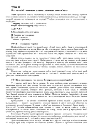 УРОК 17
Я — член сім’ї, громадянин держави, громадянин планети Земля
Мета: прищепити почуття патріотизму та відповідальності за свою Батьківщину; виробити
певні позитивні цінності; виховувати почуття поваги і любові до державних символів, до культури і
традицій народів, що проживають на території України; виховувати почуття толерантності та
патріотизму.
Тип уроку: систематизації та узагальнення.
Форма проведення уроку: «круглий стіл».
ХІД УРОКУ
I. Організаційний момент уроку
II. Основна частина уроку
Ведучий — вчитель.
Учасники — учні класу.
►► Я — громадянин України
На Дельфійському храмі було викарбувано: «Пізнай самого себе». Саме із самопізнання й
починається визначення мети життя. Поняття «Я» дуже складне. Кожна людина бачить себе по-
різному. Тому розрізняють «реальне Я» — те, якою уявляє себе людина; «динамічне Я» — те, якою
людина хоче стати; «фантастичне Я» — якою вона бачить себе у мріях; «майбутнє Я» — якою вона
може стати.
Досвід людства показує, що по-справжньому пізнати себе і стати краще змогли лише ті
люди, що діяли на благо інших людей. Щоб отримати ту долю, якої ви прагнете, треба уважно
вивчати і свідомо формувати свій характер. Формується характер під впливом трьох умов:
спадковості (того, що відрізняє людину від народження від інших людей); суспільного середовища,
самовиховання. Характер проявляється у звичках, манерах людини, ставленні до навколишньої
дійсності.
Кожен член суспільства є представником тієї чи іншої соціальної групи, тієї чи іншої нації.
Всі ми, хто живе в нашій країні, незалежно від соціальної і національної приналежності, —
громадяни своєї Вітчизни, своєї держави.
►► Що ж таке держава і що означає бути громадянином своєї країни?
У сучасному світі існує багато держав. Всі вони пройшли шлях історичного розвитку.
Українська держава має свою історію. Сьогодні наше суспільство і держава переживають важкі
часи. Триває становлення української незалежної держави. Давно відомо: щоб держава добре
виконувала свої завдання, захищало права громадян, необхідні 3 гілки влади. У нинішній
Конституції нашої країни закріплено принцип поділу влади. Законодавча влада належить Верховній
Раді. Функції виконавчої влади покладено на Кабінет Міністрів України. Самостійність і право
діяти незалежно від інших гілок влади визнаються і за органами судової влади. Президент України
є главою держави.
Громадянство — це стійкий політичний правовий зв’язок людини з державою. Бути
громадянином — значить користуватися певними правами і нести необхідні обов’язки по
відношенню до своєї держави. Ці права та обов’язки визначено в Основному Законі країни —
Конституції. З-поміж найважливіших прав людини — право на життя, свободу, особисту
недоторканність, на вільну працю, відпочинок, на освіту, вільну участь у культурному житті
суспільства, право на свободу думки, совісті і релігії.
Конституція України наділяє громадян широкими правами і свободами. Громадяни нашої
країни рівні перед законом незалежно від походження, соціального чи майнового стану, расової та
національної приналежності, статі, освіти, мови, ставлення до релігії.
До того громадянина, що не виконує свої обов’язки, держава застосовує різні заходи впливу,
які можуть бути дуже суворими або відносно м’якими. Свідоме та сумлінне виконання своїх
 