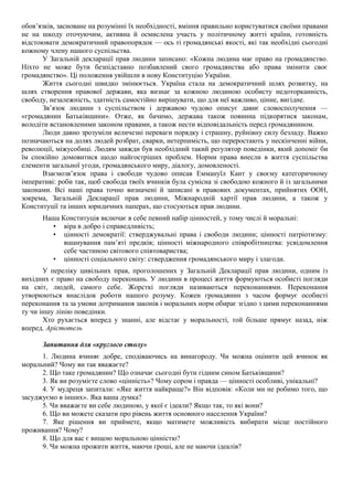 обов’язків, засноване на розумінні їх необхідності, вміння правильно користуватися своїми правами
не на шкоду оточуючим, активна й осмислена участь у політичному житті країни, готовність
відстоювати демократичний правопорядок — ось ті громадянські якості, які так необхідні сьогодні
кожному члену нашого суспільства.
У Загальній декларації прав людини записано: «Кожна людина має право на громадянство.
Ніхто не може бути безпідставно позбавлений свого громадянства або права змінити своє
громадянство». Ці положення увійшли в нову Конституцію України.
Життя сьогодні швидко змінюється. Україна стала на демократичний шлях розвитку, на
шлях створення правової держави, яка визнає за кожною людиною особисту недоторканність,
свободу, незалежність, здатність самостійно вирішувати, що для неї важливо, цінне, вигідне.
Зв’язок людини з суспільством і державою чудово описує давнє словосполучення —
«громадянин Батьківщини». Отже, як бачимо, держава також повинна підкорятися законам,
володіти встановленими законом правами, а також нести відповідальність перед громадянином.
Люди давно зрозуміли величезні переваги порядку і страшну, руйнівну силу безладу. Важко
позначаються на долях людей розбрат, сварки, нетерпимість, що переростають у нескінченні війни,
революції, міжусобиці. Людям завжди був необхідний такий регулятор поведінки, який допоміг би
їм спокійно домовитися щодо найгостріших проблем. Норми права внесли в життя суспільства
елементи загальної угоди, громадянського миру, діалогу, домовленості.
Взаємозв’язок права і свободи чудово описав Еммануїл Кант у своєму категоричному
імперативі: роби так, щоб свобода твоїх вчинків була сумісна зі свободою кожного й із загальними
законами. Всі наші права точно визначені й записані в правових документах, прийнятих ООН,
зокрема, Загальній Декларації прав людини, Міжнародній хартії прав людини, а також у
Конституції та інших юридичних паперах, що стосуються прав людини.
Наша Конституція включає в себе певний набір цінностей, у тому числі й моральні:
• віра в добро і справедливість;
• цінності демократії: стверджувальні права і свободи людини; цінності патріотизму:
вшанування пам’яті предків; цінності міжнародного співробітництва: усвідомлення
себе частиною світового співтовариства;
• цінності соціального світу: ствердження громадянського миру і злагоди.
У переліку цивільних прав, проголошених у Загальній Декларації прав людини, одним із
вихідних є право на свободу переконань. У людини в процесі життя формуються особисті погляди
на світ, людей, самого себе. Жорсткі погляди називаються переконаннями. Переконання
утворюються внаслідок роботи нашого розуму. Кожен громадянин з часом формує особисті
переконання та за умови дотримання законів і моральних норм обирає згідно з цими переконаннями
ту чи іншу лінію поведінки.
Хто рухається вперед у знанні, але відстає у моральності, той більше прямує назад, ніж
вперед. Арістотель
Запитання для «круглого столу»
1. Людина вчиняє добре, сподіваючись на винагороду. Чи можна оцінити цей вчинок як
моральний? Чому ви так вважаєте?
2. Що таке громадянин? Що означає сьогодні бути гідним сином Батьківщини?
3. Як ви розумієте слово «цінність»? Чому сором і правда — цінності особливі, унікальні?
4. У мудреця запитали: «Яке життя найкраще?» Він відповів: «Коли ми не робимо того, що
засуджуємо в інших». Яка ваша думка?
5. Чи вважаєте ви себе людиною, у якої є ідеали? Якщо так, то які вони?
6. Що ви можете сказати про рівень життя основного населення України?
7. Яке рішення ви приймете, якщо матимете можливість вибирати місце постійного
проживання? Чому?
8. Що для вас є вищою моральною цінністю?
9. Чи можна прожити життя, маючи гроші, але не маючи ідеалів?
 