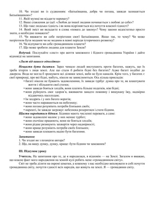 10. Чи згодні ви із судженням: «Батьківщина, добра чи погана, завжди залишається
Батьківщиною»?
11. Якій музиці ви віддаєте перевагу?
12. Ваше ставлення до ідеї: «Любов до іншої людини починається з любові до себе»?
13. Що таке людська гідність і як вона відрізняється від почуття власної гідності?
14. Який зміст ви вкладаєте в слова «повага до закону»? Чому закони недостатньо просто
знати, а необхідно поважати?
15. Чи вважаєте ви себе патріотами своєї Батьківщини. Якщо так, то чому? Чи може
патріотизм бути модним чи не модним в певні періоди історичного розвитку?
16. Чи відчуваєте ви себе громадянином планети?
17. Що може зробити людина для планети Земля?
Ведучий. Послухайте «лист» про життя заможного і бідного громадянина України і дайте
відповіді на запитання.
«Лист від вашого однолітка»
Нещастя бути багатим. Зараз чимало людей виступають проти багатих, кажуть, що їх
треба зітерти з лиця землі. Але що стали б робити бідні без багатих? Адже багаті подібні до
джерела. Вода не могла б зрошувати всі ділянки землі, якби не було каналів. Крім того, у багатих є
свої прикрощі, про які бідні, мабуть, ніколи не замислюються. Ось кілька прикладів:
• багаті ніколи не бувають задоволеними, їх завжди турбує думка про те, як влаштувати
життя і збільшити свої статки;
• вони завжди бояться злодіїв, вони платять більше податків, ніж бідні;
• вони руйнують своє здоров’я, вживаючи занадто поживну і вишукану їжу, надмірно
віддаючись насолодам;
• їм заздрять і у них багато ворогів;
• вони часто наражаються на небезпеку;
• вони погано розуміють потреби близьких своїх;
• нарешті, їм завжди загрожує небезпека розоритися і стати бідним.
Щастя народитися бідним. Бідняки мають численні переваги, а саме:
• вони задоволені малим: у них менше турбот;
• вони охочіше працюють; вони не бояться злодіїв;
• вони рідше ризикують захворіти через надмірності;
• вони краще розуміють потреби своїх близьких;
• вони завжди плекають надію бути багатими.
Запитання
1. Чи згодні ви з позицією автора?
2. Що, на вашу думку, думку, краще: бути бідним чи заможним?
III. Підсумок уроку
Учитель. На запитання про те, де я народилася, я відповім — на Землі. Загалом я вважаю,
що власне факт мого народження на земній кулі робить мене «громадянином світу».
Світ не треба ділити на окремі шматки, а кожному з нас необхідно виховувати в собі почуття
громадянина світу, почуття єдності всіх народів, що живуть на землі. Я — громадянин світу.
 