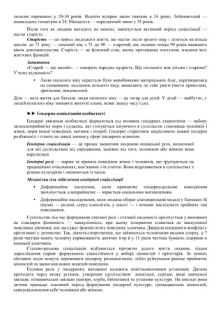 людьми переважно у 29-30 років: Ньютон відкрив закон тяжіння в 24 роки; Лобачевський —
неевклідову геометрію в 24; Менделєєв — періодичний закон у 35 років.
Після того як людина виходить на пенсію, закінчується активний період соціалізації —
настає старість.
Старість — це період людського життя, що настає після зрілого віку і ділиться на кілька
циклів: до 71 року — похилий вік; з 71 до 90 — старечий; вік людини понад 90 років вважають
віком довгожительства. Старість — це фізичний стан, якому притаманне поступове згасання всіх
життєвих функцій.
Запитання
«Старий — що малий», — говорить народна мудрість. Що спільного між дітьми і старими?
У чому відмінність?
• Люди похилого віку перестали бути виробниками матеріальних благ, перетворилися
на споживачів; надлишок вільного часу; вимагають до себе уваги (часто примхливі,
дратівливі, невдоволені).
Діти — мета життя для батьків: люди похилого віку — це тягар для дітей. У дітей — майбутнє, у
людей похилого віку зникають життєві плани, немає запасу часу і сил.
►► Ґендерна соціалізація особистості
Ґендерні уявлення особистості формуються під впливом ґендерних стереотипів — набору
загальноприйнятих норм і суджень, що стосуються існуючого в суспільстві становища чоловіків і
жінок, норм їхньої поведінки, мотивів і потреб. Ґендерні стереотипи закріплюють наявні ґендерні
розбіжності і стають на заваді змінам у сфері ґендерних відносин.
Ґендерна соціалізація — це процес засвоєння людиною соціальної ролі, визначеної
для неї суспільством від народження, залежно від того, чоловіком або жінкою вона
народилася.
Ґендерні ролі — норми та правила поведінки жінок і чоловіків, що ґрунтуються на
традиційних очікуваннях, пов’язаних з їх статтю. Вони відрізняються в суспільствах з
різною культурою і змінюються із часом.
Механізми для здійснення ґендерної соціалізації
• Диференційне посилення, коли прийнятне ґендерно-рольове поводження
заохочується, а неприйнятне — карається соціальним несхваленням.
• Диференційне наслідування, коли людина обирає статеворольові моделі у близьких їй
групах — родині, серед однолітків, у школі — і починає наслідувати прийняте там
поводження.
Суспільство під час формування статевої ролі і статевої свідомості орієнтується у вихованні
на стандарти фемінність — маскулінність, при цьому толерантно ставиться до маскулінної
поведінки дівчинки, але засуджує феміністичну поведінку хлопчика. Джерела ґендерного конфлікту
орієнтовані у дитинство. Так, дівчата-спортсменки, що займаються чоловічими видами спорту, у 7
разів частіше мають чоловічу спрямованість дитячих ігор й у 15 разів частіше бувають лідерами в
компанії хлопчиків.
Статево-рольова соціалізація відбувається протягом усього життя людини, тільки
дорослішання сприяє формуванню самостійності у виборі цінностей і орієнтирів. За певних
обставин люди можуть переживати ґендерну ресоціалізацію, тобто руйнування раніше прийнятих
цінностей та засвоєння нових моделей поведінки.
Головна роль у ґендерному вихованні належить освітньовиховним установам. Дитина
проходить через низку установ, утворених суспільством: дошкільні, середні, вищі навчальні
заклади, позанавчальні заклади (центри, клуби, бібліотеки) та установи культури. На шкільні роки
дитини припадає основний період формування ґендерної культури, громадянських цінностей,
самоусвідомлення себе чоловіком або жінкою.
 