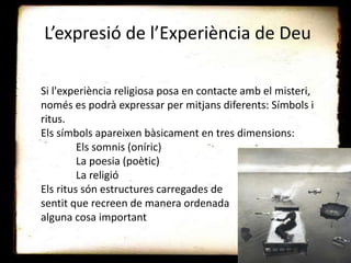 L’expresió de l’Experiència de Deu
Si l'experiència religiosa posa en contacte amb el misteri,
només es podrà expressar per mitjans diferents: Símbols i
ritus.
Els símbols apareixen bàsicament en tres dimensions:
Els somnis (oníric)
La poesia (poètic)
La religió
Els ritus són estructures carregades de
sentit que recreen de manera ordenada
alguna cosa important
 