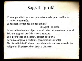 Sagrat i profà
L'homogeneïtat del món queda trencada quan un lloc es
manifesta numinós.
La realitat s'organitza en dos àmbits:
El sagrat i el profà
La sacralització d'un objecte no el priva del seu ésser natural.
Entre el sagrat i profà hi ha una ruptura.
Si el profà toca allò sagrat, aquest pot perir.
Per això sorgeixen els tabús (prohibicions rituals)
Els ritus d'iniciació són un dels elements més comuns de les
religions: Els passos d'un estat a un altre.
 