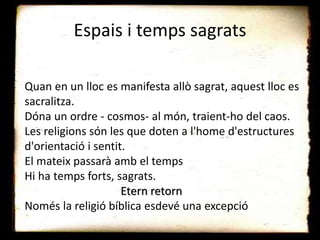 Espais i temps sagrats
Quan en un lloc es manifesta allò sagrat, aquest lloc es
sacralitza.
Dóna un ordre - cosmos- al món, traient-ho del caos.
Les religions són les que doten a l'home d'estructures
d'orientació i sentit.
El mateix passarà amb el temps
Hi ha temps forts, sagrats.
Etern retorn
Només la religió bíblica esdevé una excepció
 