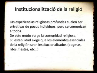 Institucionalització de la religió
Las experiencias religiosas profundas suelen ser
privativas de pocos individuos, pero se comunican
a todos.
De este modo surge la comunidad religiosa.
Su estabilidad exige que los elementos esenciales
de la religión sean institucionalizados (dogmas,
ritos, fiestas, etc…)
 