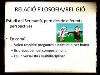 RELACIÓ FILOSOFIA/RELIGIÓ
Estudi del Ser humà, però des de diferents
perspectives
• En comú
– Volen resoldre preguntes a damunt el ser humà
– Es preocupen pel comportament
– Es universalista i multidisciplinar
 
