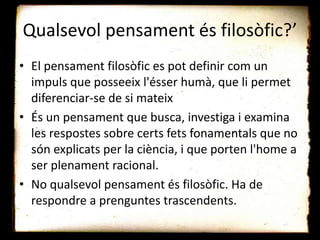 Qualsevol pensament és filosòfic?’
• El pensament filosòfic es pot definir com un
impuls que posseeix l'ésser humà, que li permet
diferenciar-se de si mateix
• És un pensament que busca, investiga i examina
les respostes sobre certs fets fonamentals que no
són explicats per la ciència, i que porten l'home a
ser plenament racional.
• No qualsevol pensament és filosòfic. Ha de
respondre a prenguntes trascendents.
 