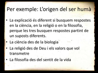 Per exemple: L’origen del ser humà
• La explicació és diferent si busquem respostes
en la ciència, en la religió o en la filosofia,
perque les tres busquen respostes partint de
un suposts diferents.
• La ciència des de la biologia
• La religió des de Deu i els valors que vol
transmetre
• La filosofia des del sentit de la vida
 