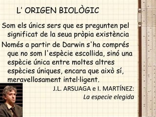Som els únics sers que es pregunten pel
significat de la seua pròpia existència
Només a partir de Darwin s'ha comprés
que no som l'espècie escollida, sinó una
espècie única entre moltes altres
espècies úniques, encara que això sí,
meravellosament intel·ligent.
J.L. ARSUAGA e I. MARTÍNEZ:
La especie elegida
L’ ORIGEN BIOLÒGIC
 