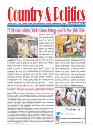 Country&PoliticsPolitical News Bulletin & BeyondNational Weekly dUVªh,.MikWfyfVDl
Volume: 4 No% 45 New Delhi 11- 17 April, 2016 Rs% 2/- Pages: 16
countryandpolitics.in
Blogger - vipingaurjournalist.blogspot.com/
Follow us
Twitter - @VipinGaurnai
facebook.com/countryandpoliticsweekly/?ref=hl
Apporved by Govt.- 101596
Binod Takiawala
Delhi/NCR: Ola, in partner-
ship with BMC, is committed
to improving mobility in
smaller cities and towns by
enabling cycle rickshaw
peddlers to upgrade as
skilled e-rickshaw driver-
entrepreneurs. New Delhi,
05 April 2016: Ola, India’s
most popular mobile app for
transportation, announced
the introduction of electric-
rickshaws, popularly known
as E-rickshaws, on its
mobile app, enabling reliable
mobility in smaller towns and
cities. The first Ola E-rick-
shaw shall be booked on the
Ola mobile application later
today, by Shri Narendra
Modi, Honourable Prime
Minister of India, at the
launch of ‘Stand-Up India’
initiative aimed promoting
entrepreneurship. A total of
5,100 Ola e-rickshaws will
be launched in partnership
with Bhartiya Micro Credit
(BMC) at the event and will
be deployed across Delhi,
Gurgaon, Noida, Faridabad
and Ghaziabad. This will be
further scaled up in the com-
ing months to more small
towns and Tier 3 cities
across the country. With
over 60 percent of the
India’s population residing in
small towns across the
country, Ola, with its E-
Rickshaw initiative aims to
strengthen mobility in these
towns, using technology that
is convenient for both driver-
partners and customers.
Citizens in these cities and
towns currently suffer from
lack of convenient and reli-
able mobility options, espe-
cially for short distances. E-
rickshaws are an affordable
and greener alternative in
these cities that can serve
mobility needs unique to
these small towns and cities
in India.
Speaking on the occasion,
Pranay Jivrajka, Chief
Operating Officer at Ola
said, “It’s an honour to sup-
port PM Modi’s ‘Stand-up
India’ initiative aimed at
empowering thousands of e-
rickshaw driver-partners,
with innovative micro-entre-
preneurship solutions and
technology platform.
Economic growth, rapid
urbanization and environ-
mental concerns are driving
the need for innovative
mobility solutions across the
country. The transportation
needs of users in smaller
towns and sustainable alter-
natives for cycle rickshaw
peddlers, will be solved for
with the introduction of e-
rickshaws on the Ola app,
which are affordable, envi-
ronment friendly and con-
venient to hail. We believe
this will touch the lives of
hundreds of millions of citi-
zens as well as the liveli-
hoods of millions of driver
entrepreneurs, taking us
closer to our mission of
mobility for a billion people.”
Ola’s E-rickshaws will give
existing rickshaw pullers, the
opportunity to enhance their
skills and become driver-
entrepreneurs and access to
consistent demand through
the Ola app on their smart-
phones. These green,
affordable and sustainable
vehicles involve lower
human effort compared to
pulled rickshaws, giving rick-
shaw driver-entrepreneurs a
chance to become an inte-
gral part of Ola’s plan to
enable mobility for a billion
people.
continued on Page 14
PMModitolaunchIndia’sfirstOnlineE-rickshawsontheOlaappaspartofthe‘StandUpIndia’initiative
Vipin
Kollam: The Prime Minister Shri Narendra Modi has expressed sadness and shock
over the fire tragedy which happened at a temple in Kollam district of Kerala on
Sunday. Shri Modi will be rushing to Kerala to take stock of the situation arising due to
the unfortunate incident.
" Fire at temple in Kollam is heart-rending and shocking beyond words. My thoughts
are with families of the deceased and prayers with the injured.
Spoke to CM Oommen Chandy about the fire at a temple in Kollam. Arranging for
immediate shifting of those critically injured via helicopter.
Have also asked my Cabinet colleague and Health Minister JPNadda to immediately
reach the site of the fire tragedy in Kollam.
I will be reaching Kerala soon to take stock of the situation arising due to the unfortu-
nate fire tragedy in Kollam", the Prime Minister said in a series of tweets.
The Prime Minister Shri Narendra Modi has announced an ex-gratia relief of Rs. 2 lakh
each from PMNRF for the next of kin of those who lost their lives in the fire in Kollam.
The PM also announced a solatium of Rs. 50, 000 to those who are injured in the fire.
The Prime Minister is constantly monitoring the situation and is in touch with officials.
PM has asked airforce and navy to assist in making arrangements for immediate shift-
ing of critically injured via helicopter. PM will be travelling to Kerala soon and has
directed that no protocol formalities be observed on his arrival in Kerala and focus
remains on relief and rescue operations. A team of doctors including burn specialists
will accompany PM to Kerala.
Keralatemplefire:PMrushingtothespot,announcesex-gratiarelieftobereavedandinjured
 