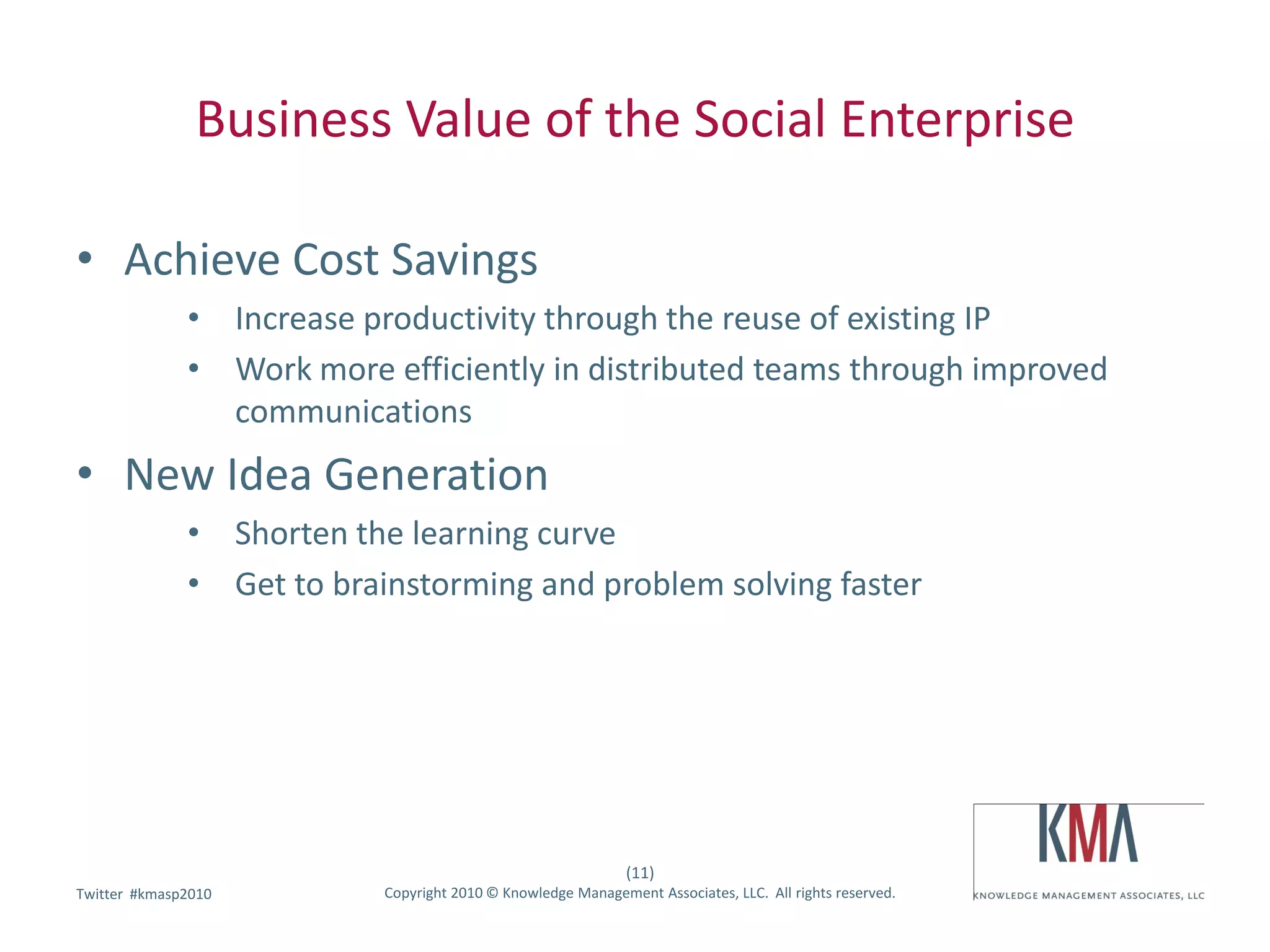 Business Value of the Social Enterprise

• Achieve Cost Savings
              • Increase productivity through the reuse of existing IP
              • Work more efficiently in distributed teams through improved
                communications
• New Idea Generation
              • Shorten the learning curve
              • Get to brainstorming and problem solving faster




                                                              (11)
        #kmasp2010
Twitter hashtag:           Copyright 2010 © Knowledge Management Associates, LLC. All rights reserved.
 
