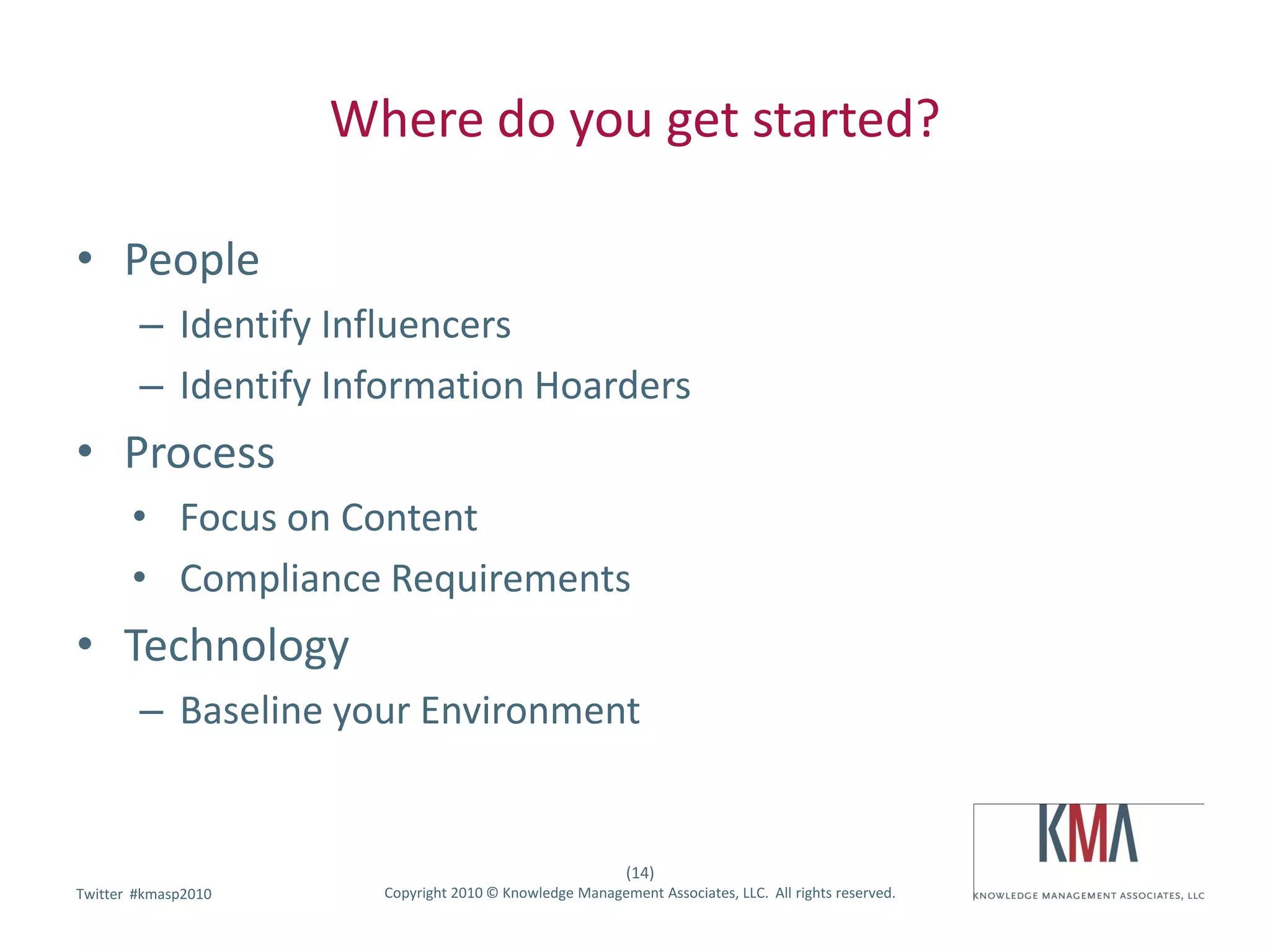 Where do you get started?

• People
        – Identify Influencers
        – Identify Information Hoarders
• Process
       • Focus on Content
       • Compliance Requirements
• Technology
        – Baseline your Environment


                                                          (14)
        #kmasp2010
Twitter hashtag:       Copyright 2010 © Knowledge Management Associates, LLC. All rights reserved.
 