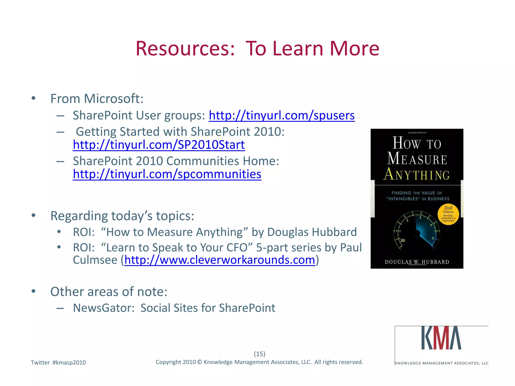 Resources: To Learn More

• From Microsoft:
        – SharePoint User groups: http://tinyurl.com/spusers
        – Getting Started with SharePoint 2010:
          http://tinyurl.com/SP2010Start
        – SharePoint 2010 Communities Home:
          http://tinyurl.com/spcommunities


• Regarding today’s topics:
        • ROI: “How to Measure Anything” by Douglas Hubbard
        • ROI: “Learn to Speak to Your CFO” 5-part series by Paul
          Culmsee (http://www.cleverworkarounds.com)

• Other areas of note:
        – NewsGator: Social Sites for SharePoint


                                                             (15)
        #kmasp2010
Twitter hashtag:          Copyright 2010 © Knowledge Management Associates, LLC. All rights reserved.
 