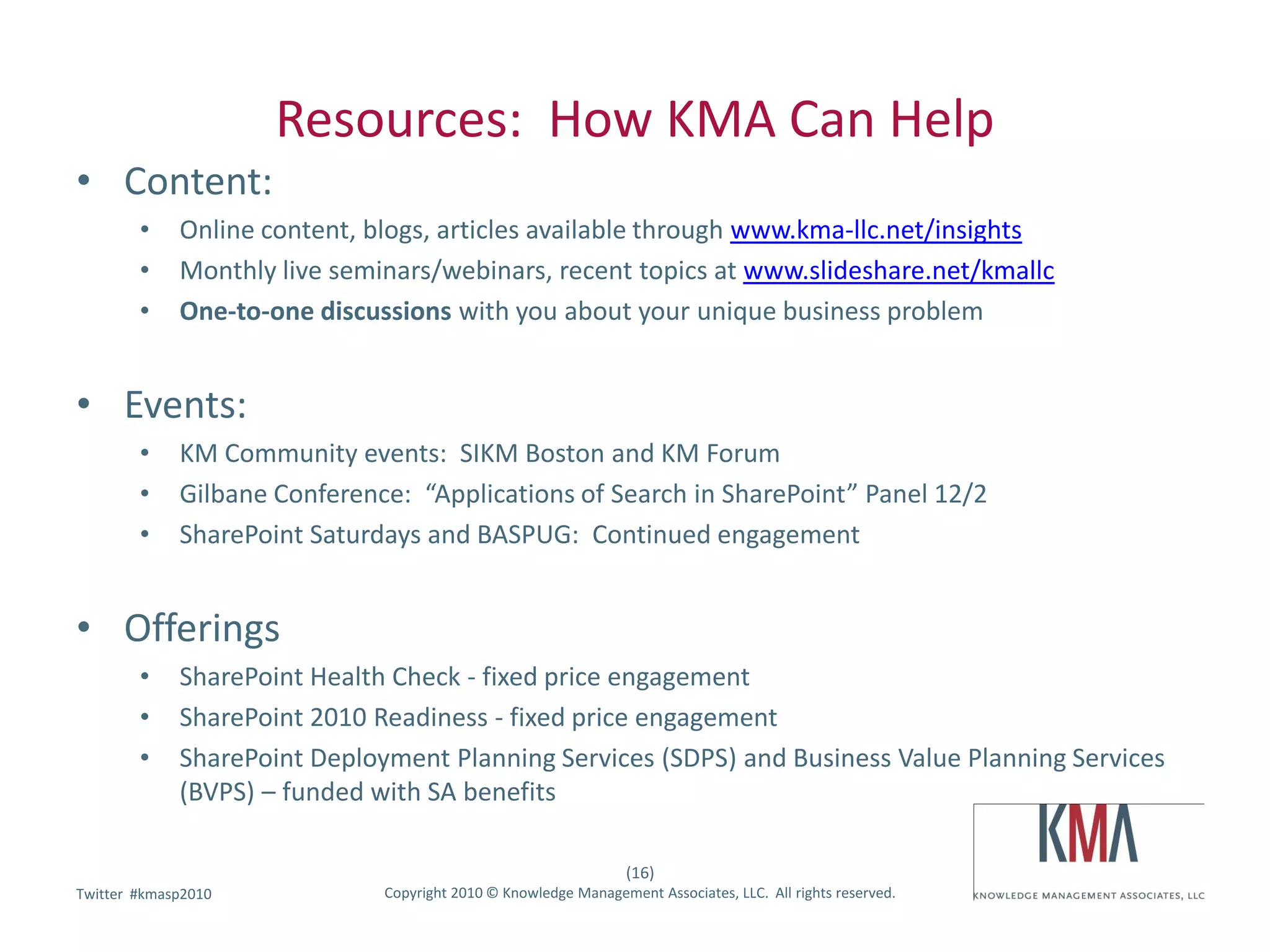 Resources: How KMA Can Help
• Content:
        •    Online content, blogs, articles available through www.kma-llc.net/insights
        •    Monthly live seminars/webinars, recent topics at www.slideshare.net/kmallc
        •    One-to-one discussions with you about your unique business problem


• Events:
        •    KM Community events: SIKM Boston and KM Forum
        •    Gilbane Conference: “Applications of Search in SharePoint” Panel 12/2
        •    SharePoint Saturdays and BASPUG: Continued engagement


• Offerings
        •    SharePoint Health Check - fixed price engagement
        •    SharePoint 2010 Readiness - fixed price engagement
        •    SharePoint Deployment Planning Services (SDPS) and Business Value Planning Services
             (BVPS) – funded with SA benefits

                                                                 (16)
        #kmasp2010
Twitter hashtag:              Copyright 2010 © Knowledge Management Associates, LLC. All rights reserved.
 