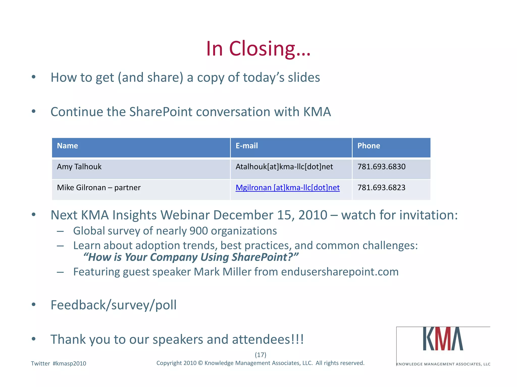 In Closing…
• How to get (and share) a copy of today’s slides

• Continue the SharePoint conversation with KMA

        Name                                                  E-mail                                      Phone

        Amy Talhouk                                           Atalhouk[at]kma-llc[dot]net                 781.693.6830

        Mike Gilronan – partner                               Mgilronan [at]kma-llc[dot]net               781.693.6823


• Next KMA Insights Webinar December 15, 2010 – watch for invitation:
        – Global survey of nearly 900 organizations
        – Learn about adoption trends, best practices, and common challenges:
            “How is Your Company Using SharePoint?”
        – Featuring guest speaker Mark Miller from endusersharepoint.com

• Feedback/survey/poll

• Thank you to our speakers and attendees!!!
                                                                     (17)
        #kmasp2010
Twitter hashtag:                  Copyright 2010 © Knowledge Management Associates, LLC. All rights reserved.
 