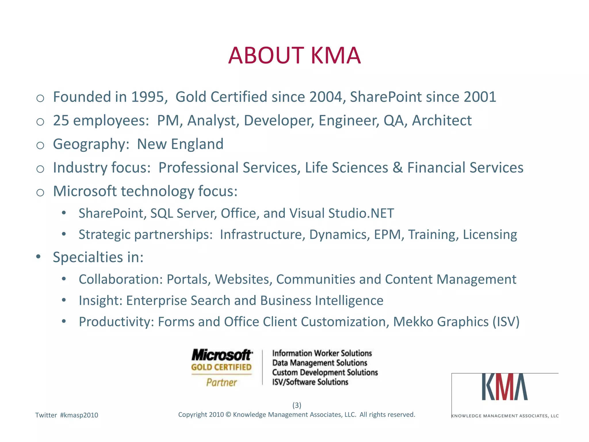 ABOUT KMA
o    Founded in 1995, Gold Certified since 2004, SharePoint since 2001
o    25 employees: PM, Analyst, Developer, Engineer, QA, Architect
o    Geography: New England
o    Industry focus: Professional Services, Life Sciences & Financial Services
o    Microsoft technology focus:
       • SharePoint, SQL Server, Office, and Visual Studio.NET
       • Strategic partnerships: Infrastructure, Dynamics, EPM, Training, Licensing
• Specialties in:
       • Collaboration: Portals, Websites, Communities and Content Management
       • Insight: Enterprise Search and Business Intelligence
       • Productivity: Forms and Office Client Customization, Mekko Graphics (ISV)




                                                              (3)
        #kmasp2010
Twitter hashtag:          Copyright 2010 © Knowledge Management Associates, LLC. All rights reserved.
 