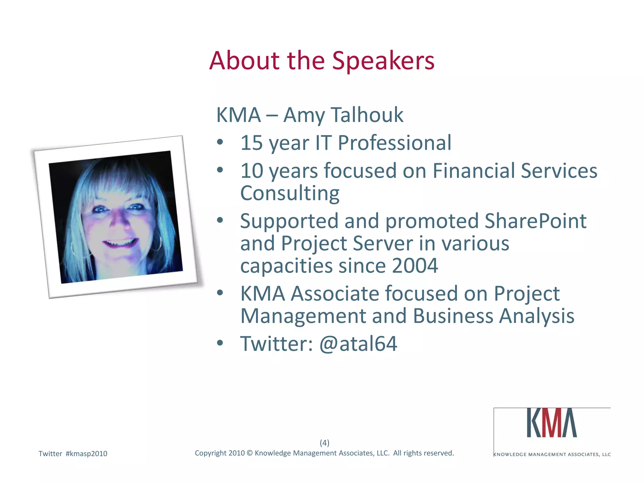 About the Speakers
                           KMA – Amy Talhouk
                           • 15 year IT Professional
                           • 10 years focused on Financial Services
                             Consulting
                           • Supported and promoted SharePoint
                             and Project Server in various
                             capacities since 2004
                           • KMA Associate focused on Project
                             Management and Business Analysis
                           • Twitter: @atal64



                                                         (4)
        #kmasp2010
Twitter hashtag:     Copyright 2010 © Knowledge Management Associates, LLC. All rights reserved.
 