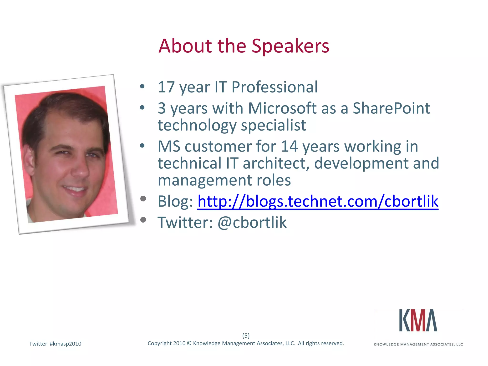 About the Speakers
                     • 17 year IT Professional
                     • 3 years with Microsoft as a SharePoint
                       technology specialist
                     • MS customer for 14 years working in
                       technical IT architect, development and
                       management roles
                     • Blog: http://blogs.technet.com/cbortlik
                     • Twitter: @cbortlik



                                                          (5)
        #kmasp2010
Twitter hashtag:      Copyright 2010 © Knowledge Management Associates, LLC. All rights reserved.
 