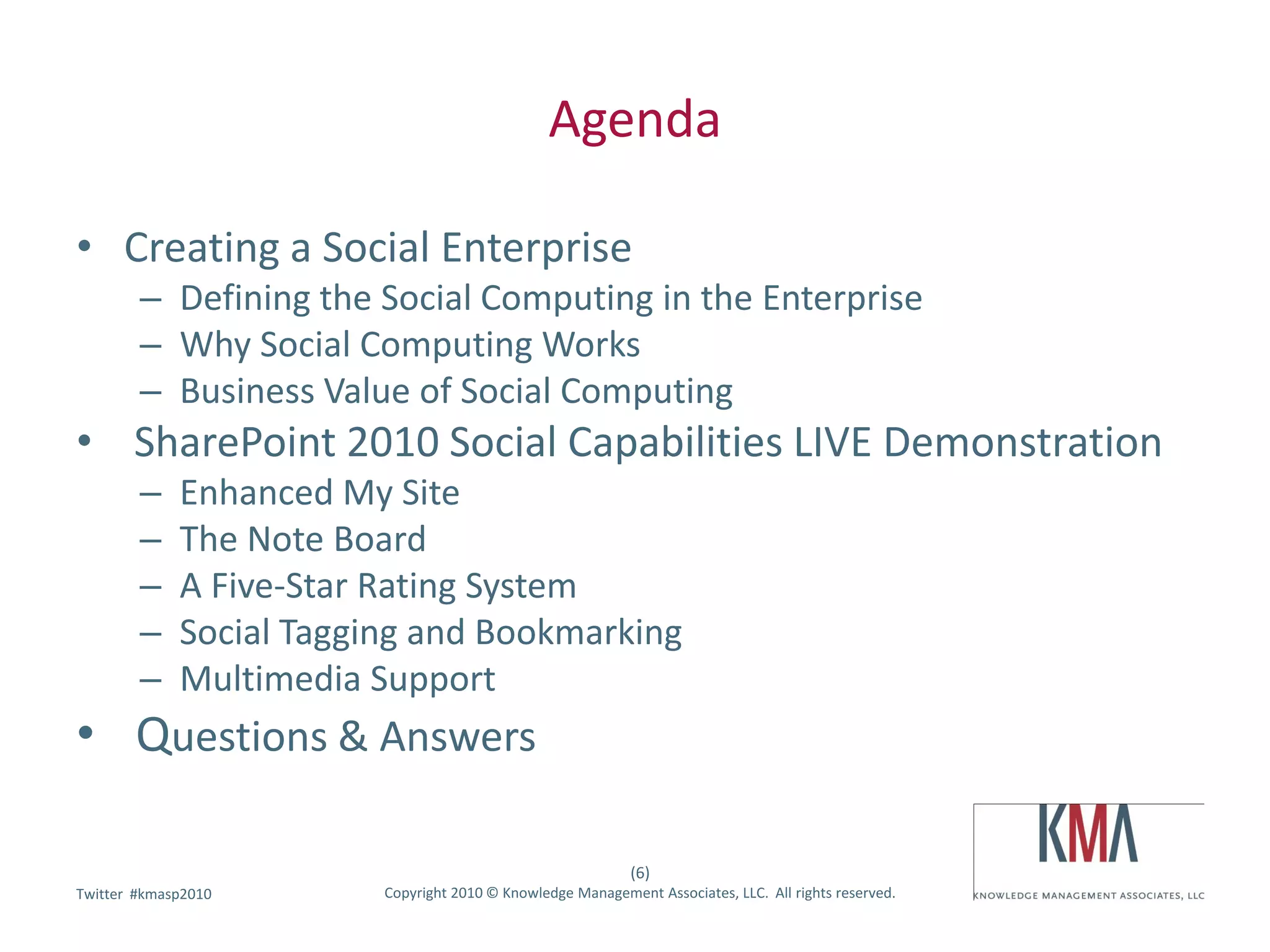 Agenda

• Creating a Social Enterprise
        – Defining the Social Computing in the Enterprise
        – Why Social Computing Works
        – Business Value of Social Computing
• SharePoint 2010 Social Capabilities LIVE Demonstration
        –    Enhanced My Site
        –    The Note Board
        –    A Five-Star Rating System
        –    Social Tagging and Bookmarking
        –    Multimedia Support
• Questions & Answers

                                                             (6)
        #kmasp2010
Twitter hashtag:         Copyright 2010 © Knowledge Management Associates, LLC. All rights reserved.
 