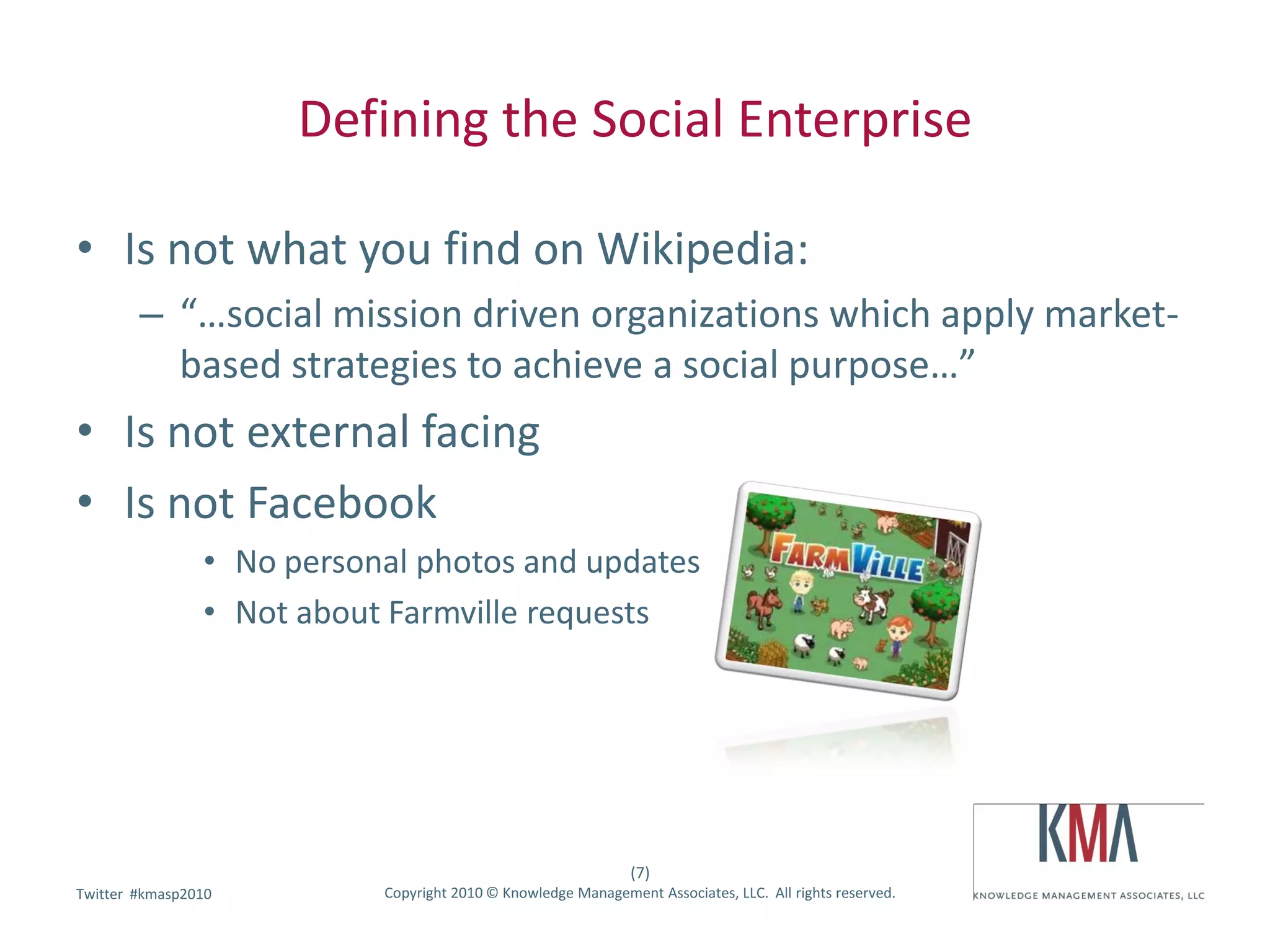 Defining the Social Enterprise

• Is not what you find on Wikipedia:
        – “…social mission driven organizations which apply market-
          based strategies to achieve a social purpose…”
• Is not external facing
• Is not Facebook
                • No personal photos and updates
                • Not about Farmville requests




                                                               (7)
        #kmasp2010
Twitter hashtag:           Copyright 2010 © Knowledge Management Associates, LLC. All rights reserved.
 