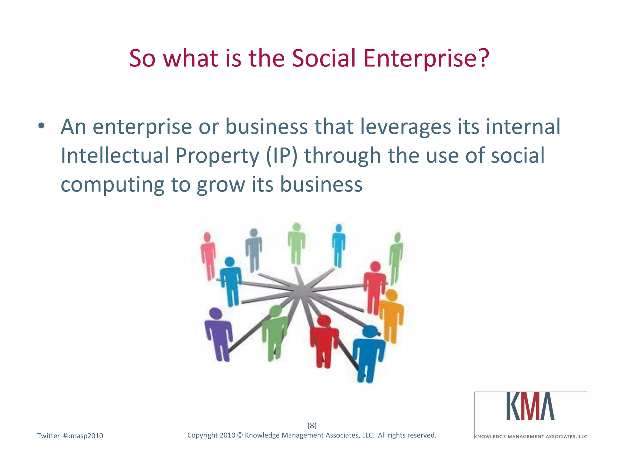 So what is the Social Enterprise?

• An enterprise or business that leverages its internal
  Intellectual Property (IP) through the use of social
  computing to grow its business




                                                              (8)
        #kmasp2010
Twitter hashtag:          Copyright 2010 © Knowledge Management Associates, LLC. All rights reserved.
 