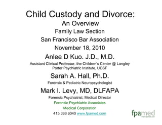 Child Custody and Divorce:
An Overview
Family Law Section
San Francisco Bar Association
November 18, 2010
Anlee D Kuo. J.D., M.D.
Assistant Clinical Professor, the Children’s Center @ Langley
Porter Psychiatric Institute, UCSF
Sarah A. Hall, Ph.D.
Forensic & Pediatric Neuropsychologist
Mark I. Levy, MD, DLFAPA
Forensic Psychiatrist, Medical Director
Forensic Psychiatric Associates
Medical Corporation
415 388 8040 www.fpamed.com
 