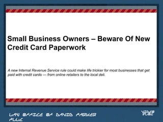 Small Business Owners – Beware Of New
Credit Card Paperwork

A new Internal Revenue Service rule could make life trickier for most businesses that get
paid with credit cards — from online retailers to the local deli.


                                                                              Place logo
                                                                             or logotype
                                                                                here,
                                                                              otherwise
                                                                             delete this.




                                                                                    VIDEO
 LAW OFFICE OF DAVID PARKER                                                         BLOG
 PLLC
 